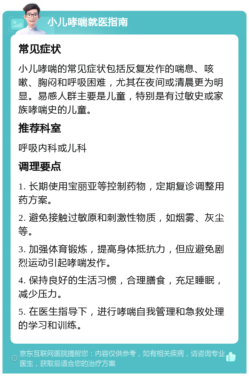 小儿哮喘就医指南 常见症状 小儿哮喘的常见症状包括反复发作的喘息、咳嗽、胸闷和呼吸困难，尤其在夜间或清晨更为明显。易感人群主要是儿童，特别是有过敏史或家族哮喘史的儿童。 推荐科室 呼吸内科或儿科 调理要点 1. 长期使用宝丽亚等控制药物，定期复诊调整用药方案。 2. 避免接触过敏原和刺激性物质，如烟雾、灰尘等。 3. 加强体育锻炼，提高身体抵抗力，但应避免剧烈运动引起哮喘发作。 4. 保持良好的生活习惯，合理膳食，充足睡眠，减少压力。 5. 在医生指导下，进行哮喘自我管理和急救处理的学习和训练。