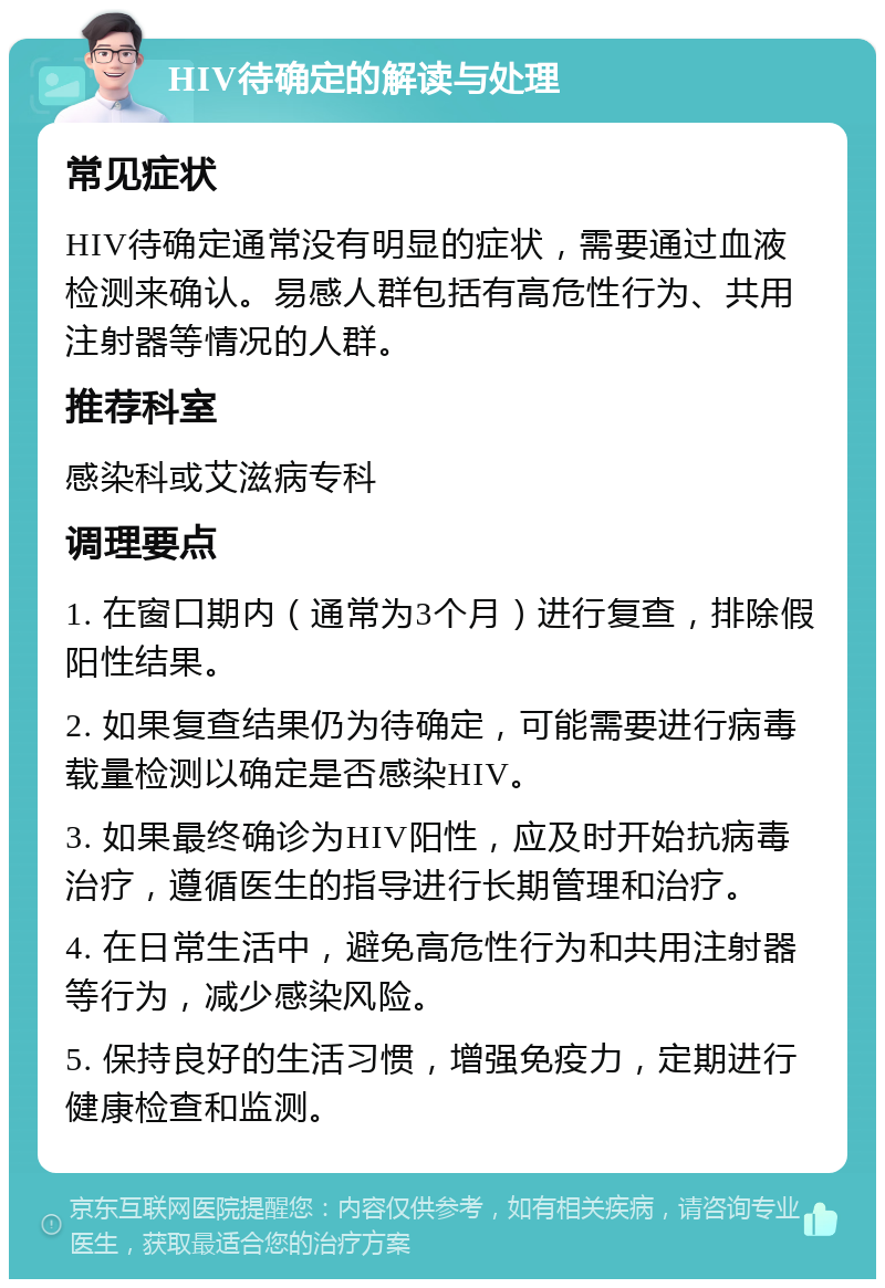 HIV待确定的解读与处理 常见症状 HIV待确定通常没有明显的症状，需要通过血液检测来确认。易感人群包括有高危性行为、共用注射器等情况的人群。 推荐科室 感染科或艾滋病专科 调理要点 1. 在窗口期内（通常为3个月）进行复查，排除假阳性结果。 2. 如果复查结果仍为待确定，可能需要进行病毒载量检测以确定是否感染HIV。 3. 如果最终确诊为HIV阳性，应及时开始抗病毒治疗，遵循医生的指导进行长期管理和治疗。 4. 在日常生活中，避免高危性行为和共用注射器等行为，减少感染风险。 5. 保持良好的生活习惯，增强免疫力，定期进行健康检查和监测。