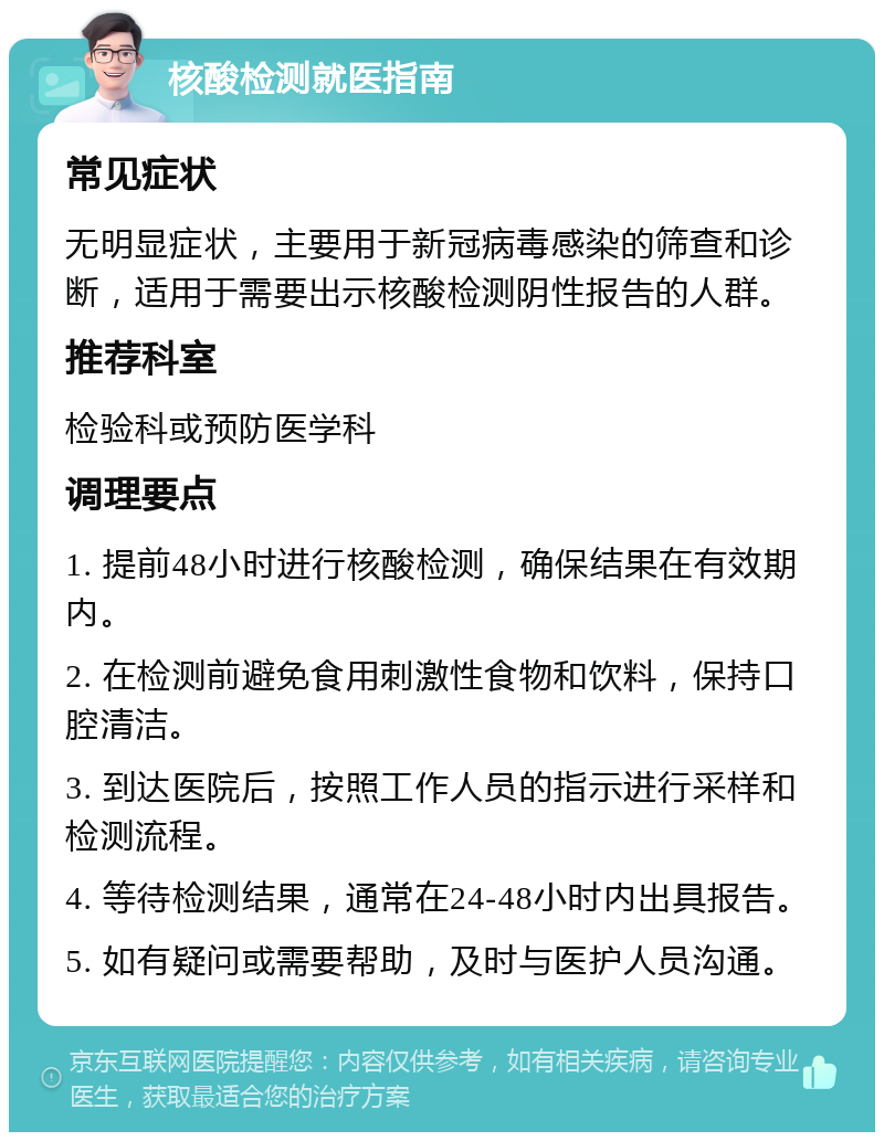 核酸检测就医指南 常见症状 无明显症状，主要用于新冠病毒感染的筛查和诊断，适用于需要出示核酸检测阴性报告的人群。 推荐科室 检验科或预防医学科 调理要点 1. 提前48小时进行核酸检测，确保结果在有效期内。 2. 在检测前避免食用刺激性食物和饮料，保持口腔清洁。 3. 到达医院后，按照工作人员的指示进行采样和检测流程。 4. 等待检测结果，通常在24-48小时内出具报告。 5. 如有疑问或需要帮助，及时与医护人员沟通。