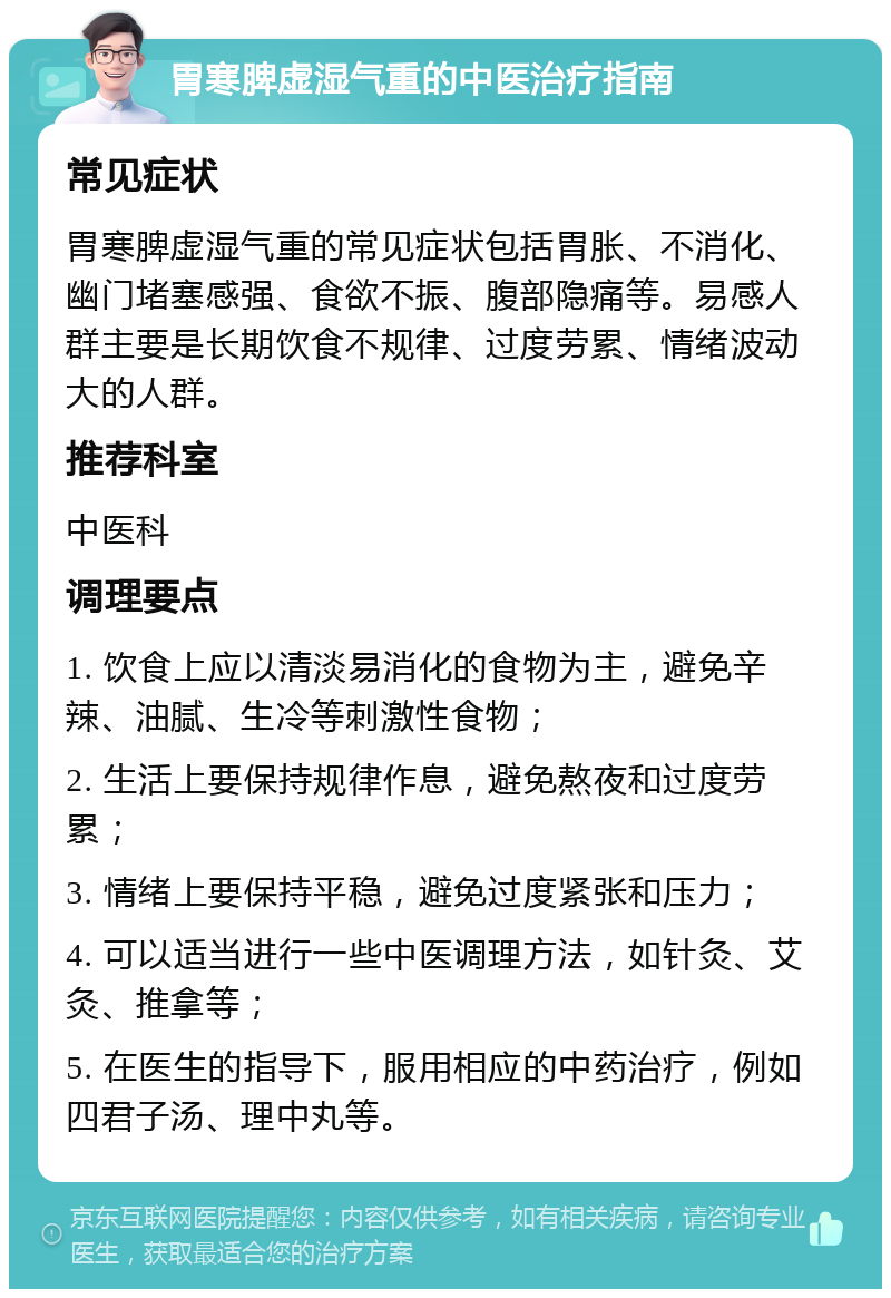 胃寒脾虚湿气重的中医治疗指南 常见症状 胃寒脾虚湿气重的常见症状包括胃胀、不消化、幽门堵塞感强、食欲不振、腹部隐痛等。易感人群主要是长期饮食不规律、过度劳累、情绪波动大的人群。 推荐科室 中医科 调理要点 1. 饮食上应以清淡易消化的食物为主，避免辛辣、油腻、生冷等刺激性食物； 2. 生活上要保持规律作息，避免熬夜和过度劳累； 3. 情绪上要保持平稳，避免过度紧张和压力； 4. 可以适当进行一些中医调理方法，如针灸、艾灸、推拿等； 5. 在医生的指导下，服用相应的中药治疗，例如四君子汤、理中丸等。