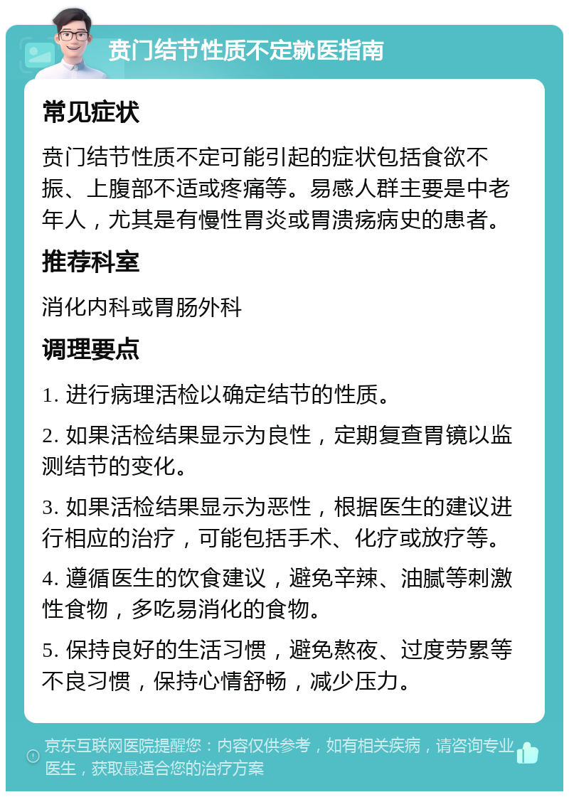 贲门结节性质不定就医指南 常见症状 贲门结节性质不定可能引起的症状包括食欲不振、上腹部不适或疼痛等。易感人群主要是中老年人，尤其是有慢性胃炎或胃溃疡病史的患者。 推荐科室 消化内科或胃肠外科 调理要点 1. 进行病理活检以确定结节的性质。 2. 如果活检结果显示为良性，定期复查胃镜以监测结节的变化。 3. 如果活检结果显示为恶性，根据医生的建议进行相应的治疗，可能包括手术、化疗或放疗等。 4. 遵循医生的饮食建议，避免辛辣、油腻等刺激性食物，多吃易消化的食物。 5. 保持良好的生活习惯，避免熬夜、过度劳累等不良习惯，保持心情舒畅，减少压力。