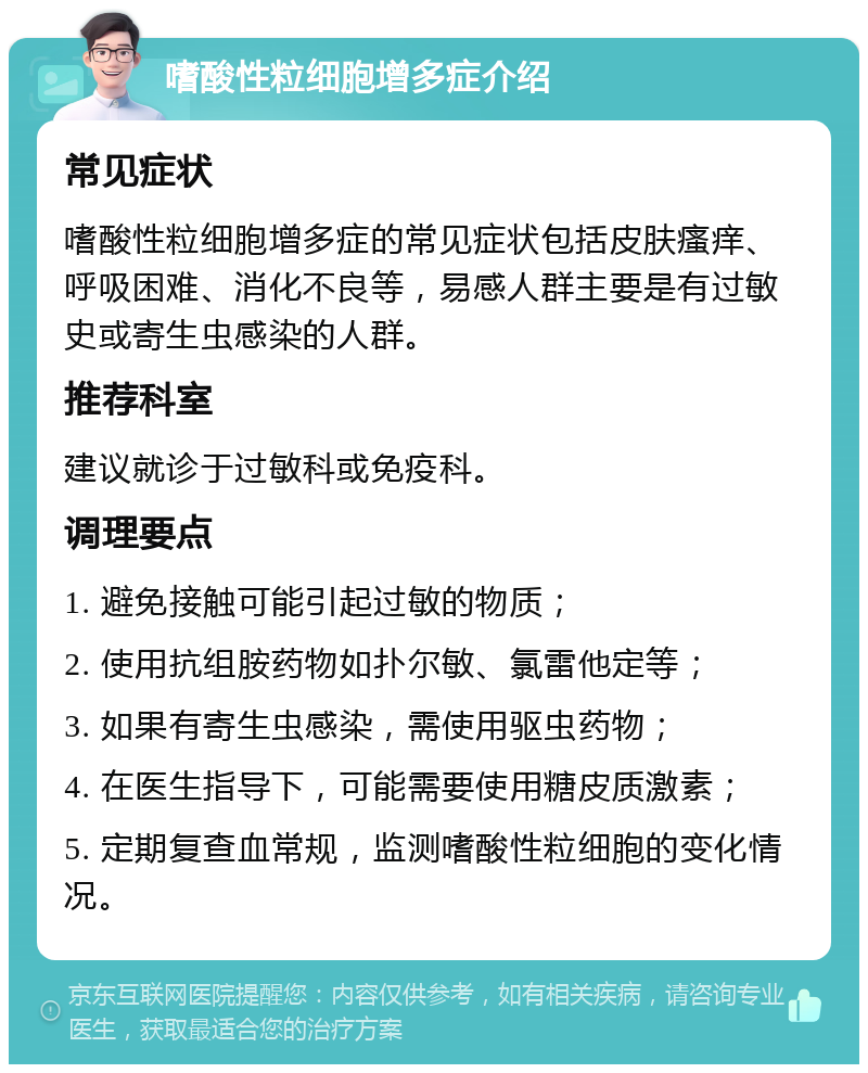 嗜酸性粒细胞增多症介绍 常见症状 嗜酸性粒细胞增多症的常见症状包括皮肤瘙痒、呼吸困难、消化不良等，易感人群主要是有过敏史或寄生虫感染的人群。 推荐科室 建议就诊于过敏科或免疫科。 调理要点 1. 避免接触可能引起过敏的物质； 2. 使用抗组胺药物如扑尔敏、氯雷他定等； 3. 如果有寄生虫感染，需使用驱虫药物； 4. 在医生指导下，可能需要使用糖皮质激素； 5. 定期复查血常规，监测嗜酸性粒细胞的变化情况。