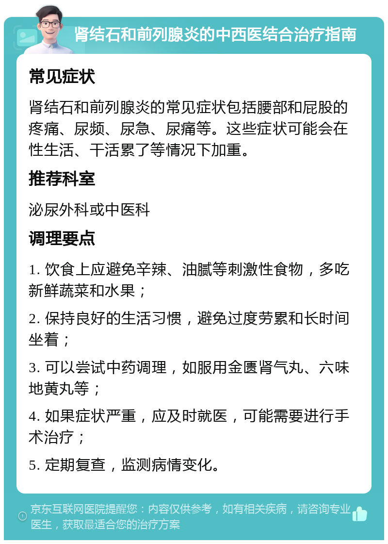 肾结石和前列腺炎的中西医结合治疗指南 常见症状 肾结石和前列腺炎的常见症状包括腰部和屁股的疼痛、尿频、尿急、尿痛等。这些症状可能会在性生活、干活累了等情况下加重。 推荐科室 泌尿外科或中医科 调理要点 1. 饮食上应避免辛辣、油腻等刺激性食物，多吃新鲜蔬菜和水果； 2. 保持良好的生活习惯，避免过度劳累和长时间坐着； 3. 可以尝试中药调理，如服用金匮肾气丸、六味地黄丸等； 4. 如果症状严重，应及时就医，可能需要进行手术治疗； 5. 定期复查，监测病情变化。