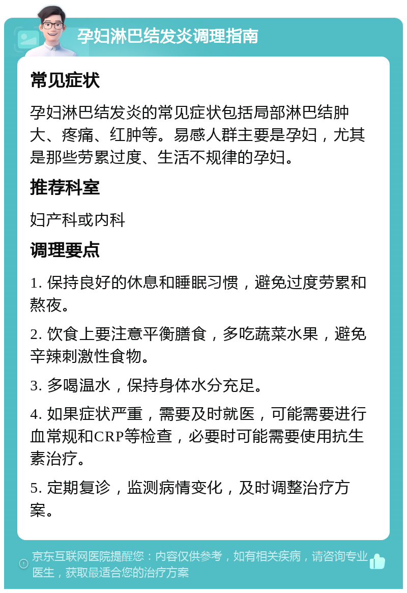 孕妇淋巴结发炎调理指南 常见症状 孕妇淋巴结发炎的常见症状包括局部淋巴结肿大、疼痛、红肿等。易感人群主要是孕妇，尤其是那些劳累过度、生活不规律的孕妇。 推荐科室 妇产科或内科 调理要点 1. 保持良好的休息和睡眠习惯，避免过度劳累和熬夜。 2. 饮食上要注意平衡膳食，多吃蔬菜水果，避免辛辣刺激性食物。 3. 多喝温水，保持身体水分充足。 4. 如果症状严重，需要及时就医，可能需要进行血常规和CRP等检查，必要时可能需要使用抗生素治疗。 5. 定期复诊，监测病情变化，及时调整治疗方案。