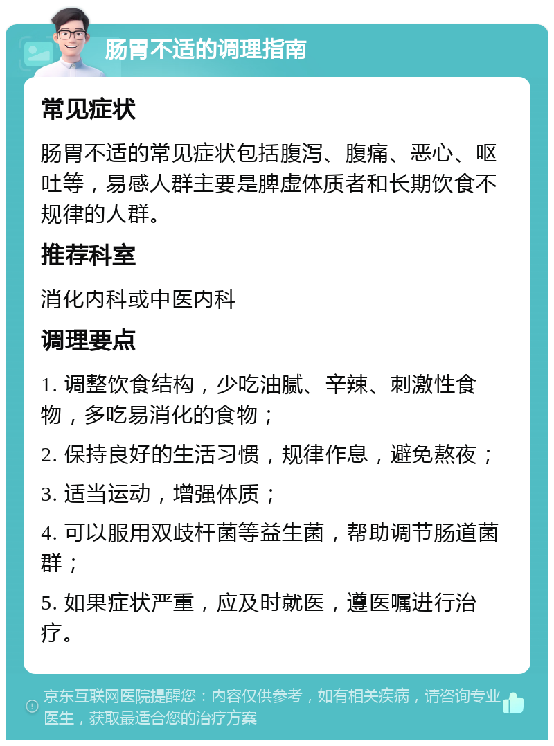 肠胃不适的调理指南 常见症状 肠胃不适的常见症状包括腹泻、腹痛、恶心、呕吐等，易感人群主要是脾虚体质者和长期饮食不规律的人群。 推荐科室 消化内科或中医内科 调理要点 1. 调整饮食结构，少吃油腻、辛辣、刺激性食物，多吃易消化的食物； 2. 保持良好的生活习惯，规律作息，避免熬夜； 3. 适当运动，增强体质； 4. 可以服用双歧杆菌等益生菌，帮助调节肠道菌群； 5. 如果症状严重，应及时就医，遵医嘱进行治疗。