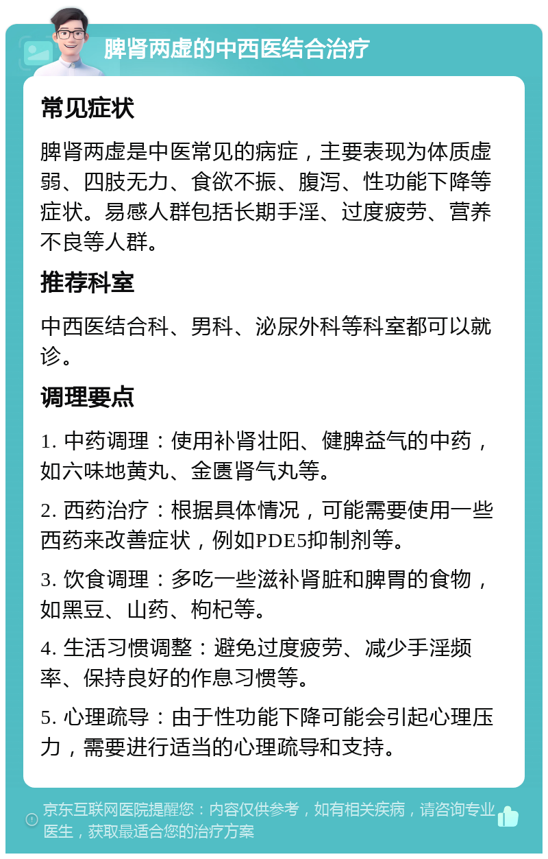 脾肾两虚的中西医结合治疗 常见症状 脾肾两虚是中医常见的病症，主要表现为体质虚弱、四肢无力、食欲不振、腹泻、性功能下降等症状。易感人群包括长期手淫、过度疲劳、营养不良等人群。 推荐科室 中西医结合科、男科、泌尿外科等科室都可以就诊。 调理要点 1. 中药调理：使用补肾壮阳、健脾益气的中药，如六味地黄丸、金匮肾气丸等。 2. 西药治疗：根据具体情况，可能需要使用一些西药来改善症状，例如PDE5抑制剂等。 3. 饮食调理：多吃一些滋补肾脏和脾胃的食物，如黑豆、山药、枸杞等。 4. 生活习惯调整：避免过度疲劳、减少手淫频率、保持良好的作息习惯等。 5. 心理疏导：由于性功能下降可能会引起心理压力，需要进行适当的心理疏导和支持。