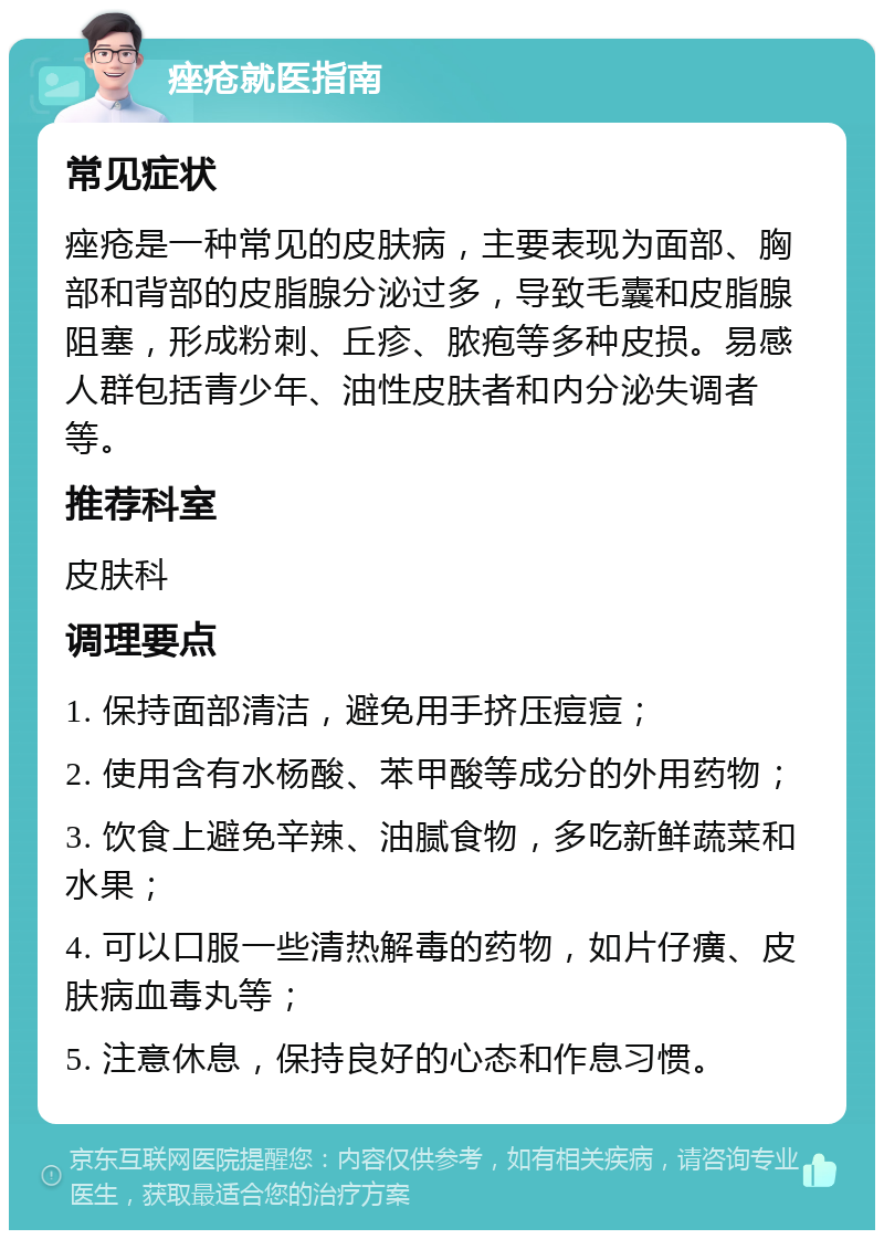 痤疮就医指南 常见症状 痤疮是一种常见的皮肤病，主要表现为面部、胸部和背部的皮脂腺分泌过多，导致毛囊和皮脂腺阻塞，形成粉刺、丘疹、脓疱等多种皮损。易感人群包括青少年、油性皮肤者和内分泌失调者等。 推荐科室 皮肤科 调理要点 1. 保持面部清洁，避免用手挤压痘痘； 2. 使用含有水杨酸、苯甲酸等成分的外用药物； 3. 饮食上避免辛辣、油腻食物，多吃新鲜蔬菜和水果； 4. 可以口服一些清热解毒的药物，如片仔癀、皮肤病血毒丸等； 5. 注意休息，保持良好的心态和作息习惯。