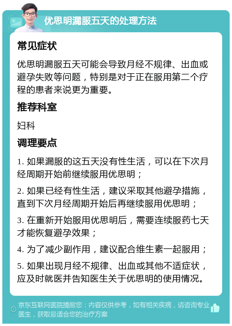 优思明漏服五天的处理方法 常见症状 优思明漏服五天可能会导致月经不规律、出血或避孕失败等问题，特别是对于正在服用第二个疗程的患者来说更为重要。 推荐科室 妇科 调理要点 1. 如果漏服的这五天没有性生活，可以在下次月经周期开始前继续服用优思明； 2. 如果已经有性生活，建议采取其他避孕措施，直到下次月经周期开始后再继续服用优思明； 3. 在重新开始服用优思明后，需要连续服药七天才能恢复避孕效果； 4. 为了减少副作用，建议配合维生素一起服用； 5. 如果出现月经不规律、出血或其他不适症状，应及时就医并告知医生关于优思明的使用情况。