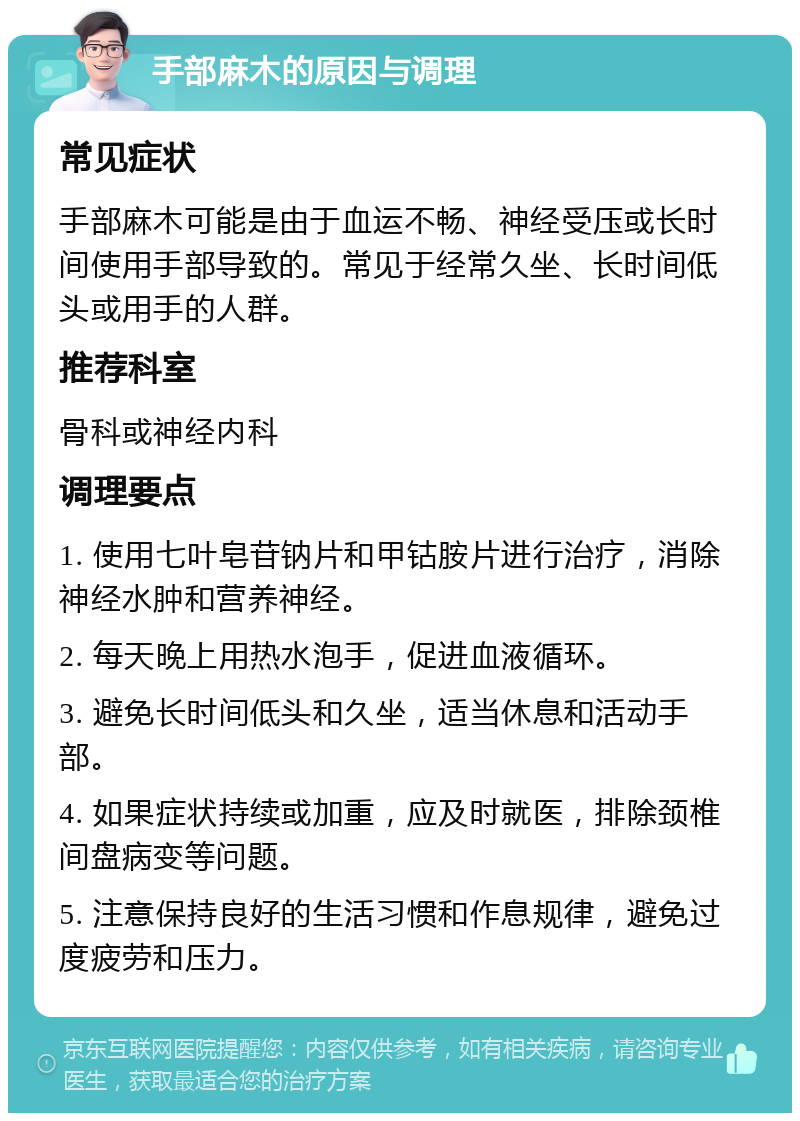 手部麻木的原因与调理 常见症状 手部麻木可能是由于血运不畅、神经受压或长时间使用手部导致的。常见于经常久坐、长时间低头或用手的人群。 推荐科室 骨科或神经内科 调理要点 1. 使用七叶皂苷钠片和甲钴胺片进行治疗，消除神经水肿和营养神经。 2. 每天晚上用热水泡手，促进血液循环。 3. 避免长时间低头和久坐，适当休息和活动手部。 4. 如果症状持续或加重，应及时就医，排除颈椎间盘病变等问题。 5. 注意保持良好的生活习惯和作息规律，避免过度疲劳和压力。