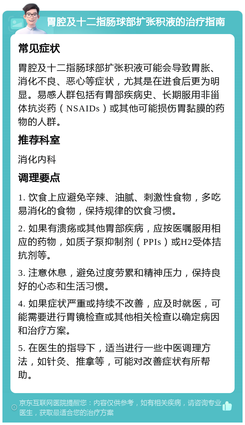 胃腔及十二指肠球部扩张积液的治疗指南 常见症状 胃腔及十二指肠球部扩张积液可能会导致胃胀、消化不良、恶心等症状，尤其是在进食后更为明显。易感人群包括有胃部疾病史、长期服用非甾体抗炎药（NSAIDs）或其他可能损伤胃黏膜的药物的人群。 推荐科室 消化内科 调理要点 1. 饮食上应避免辛辣、油腻、刺激性食物，多吃易消化的食物，保持规律的饮食习惯。 2. 如果有溃疡或其他胃部疾病，应按医嘱服用相应的药物，如质子泵抑制剂（PPIs）或H2受体拮抗剂等。 3. 注意休息，避免过度劳累和精神压力，保持良好的心态和生活习惯。 4. 如果症状严重或持续不改善，应及时就医，可能需要进行胃镜检查或其他相关检查以确定病因和治疗方案。 5. 在医生的指导下，适当进行一些中医调理方法，如针灸、推拿等，可能对改善症状有所帮助。