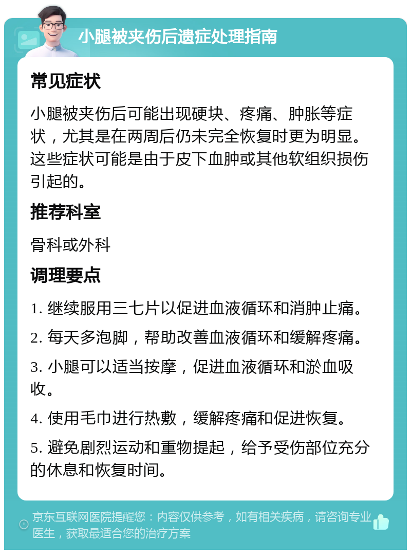 小腿被夹伤后遗症处理指南 常见症状 小腿被夹伤后可能出现硬块、疼痛、肿胀等症状，尤其是在两周后仍未完全恢复时更为明显。这些症状可能是由于皮下血肿或其他软组织损伤引起的。 推荐科室 骨科或外科 调理要点 1. 继续服用三七片以促进血液循环和消肿止痛。 2. 每天多泡脚，帮助改善血液循环和缓解疼痛。 3. 小腿可以适当按摩，促进血液循环和淤血吸收。 4. 使用毛巾进行热敷，缓解疼痛和促进恢复。 5. 避免剧烈运动和重物提起，给予受伤部位充分的休息和恢复时间。