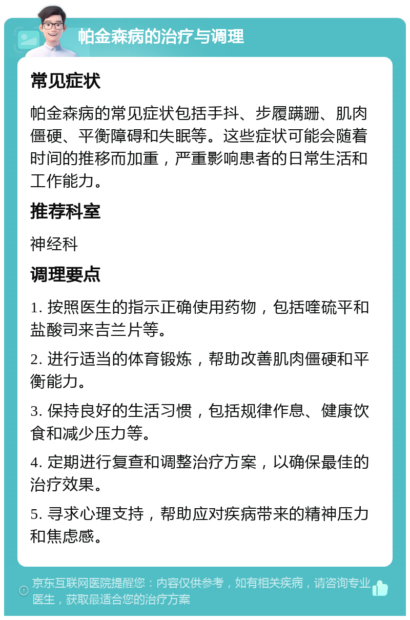 帕金森病的治疗与调理 常见症状 帕金森病的常见症状包括手抖、步履蹒跚、肌肉僵硬、平衡障碍和失眠等。这些症状可能会随着时间的推移而加重，严重影响患者的日常生活和工作能力。 推荐科室 神经科 调理要点 1. 按照医生的指示正确使用药物，包括喹硫平和盐酸司来吉兰片等。 2. 进行适当的体育锻炼，帮助改善肌肉僵硬和平衡能力。 3. 保持良好的生活习惯，包括规律作息、健康饮食和减少压力等。 4. 定期进行复查和调整治疗方案，以确保最佳的治疗效果。 5. 寻求心理支持，帮助应对疾病带来的精神压力和焦虑感。