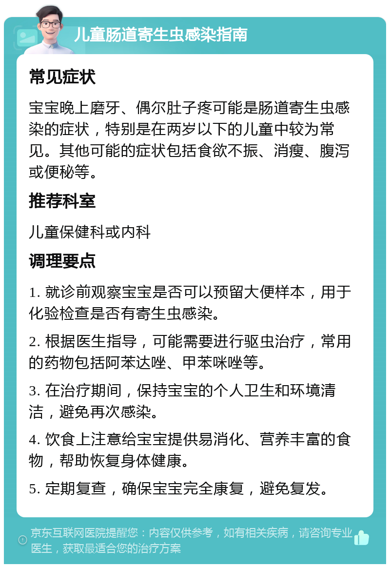 儿童肠道寄生虫感染指南 常见症状 宝宝晚上磨牙、偶尔肚子疼可能是肠道寄生虫感染的症状，特别是在两岁以下的儿童中较为常见。其他可能的症状包括食欲不振、消瘦、腹泻或便秘等。 推荐科室 儿童保健科或内科 调理要点 1. 就诊前观察宝宝是否可以预留大便样本，用于化验检查是否有寄生虫感染。 2. 根据医生指导，可能需要进行驱虫治疗，常用的药物包括阿苯达唑、甲苯咪唑等。 3. 在治疗期间，保持宝宝的个人卫生和环境清洁，避免再次感染。 4. 饮食上注意给宝宝提供易消化、营养丰富的食物，帮助恢复身体健康。 5. 定期复查，确保宝宝完全康复，避免复发。