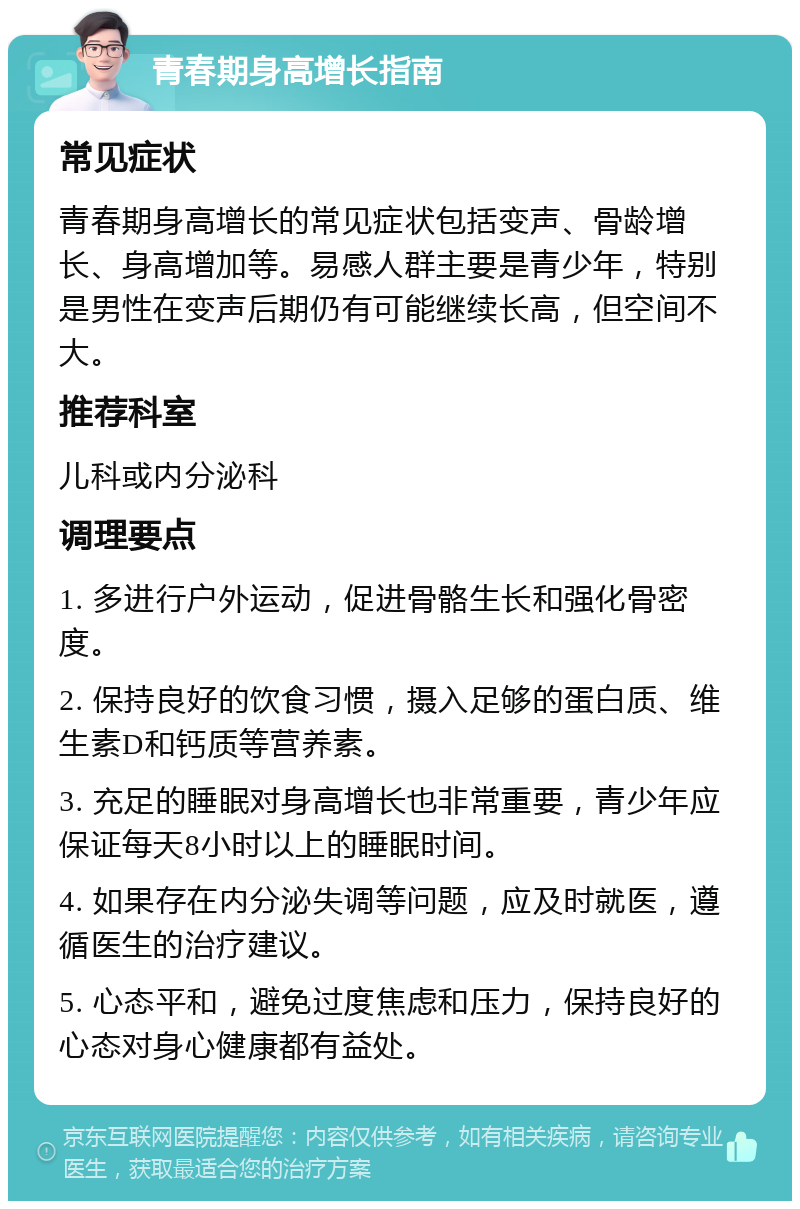 青春期身高增长指南 常见症状 青春期身高增长的常见症状包括变声、骨龄增长、身高增加等。易感人群主要是青少年，特别是男性在变声后期仍有可能继续长高，但空间不大。 推荐科室 儿科或内分泌科 调理要点 1. 多进行户外运动，促进骨骼生长和强化骨密度。 2. 保持良好的饮食习惯，摄入足够的蛋白质、维生素D和钙质等营养素。 3. 充足的睡眠对身高增长也非常重要，青少年应保证每天8小时以上的睡眠时间。 4. 如果存在内分泌失调等问题，应及时就医，遵循医生的治疗建议。 5. 心态平和，避免过度焦虑和压力，保持良好的心态对身心健康都有益处。