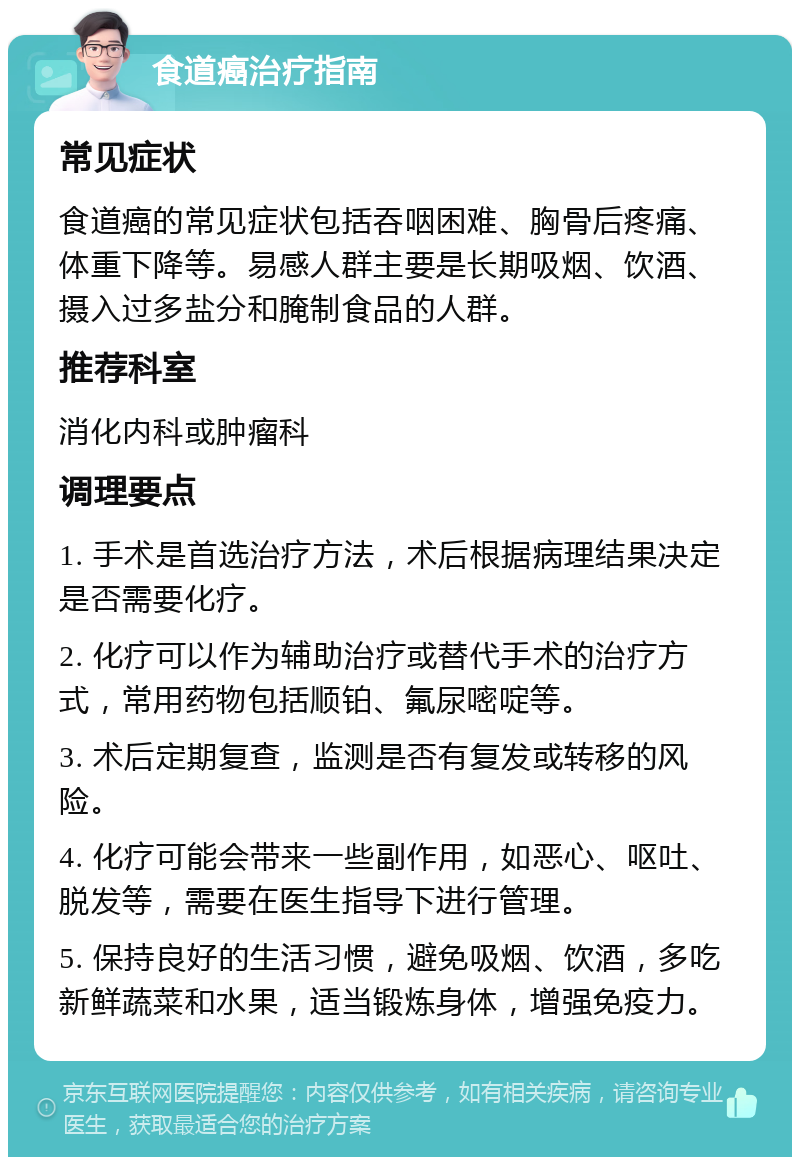 食道癌治疗指南 常见症状 食道癌的常见症状包括吞咽困难、胸骨后疼痛、体重下降等。易感人群主要是长期吸烟、饮酒、摄入过多盐分和腌制食品的人群。 推荐科室 消化内科或肿瘤科 调理要点 1. 手术是首选治疗方法，术后根据病理结果决定是否需要化疗。 2. 化疗可以作为辅助治疗或替代手术的治疗方式，常用药物包括顺铂、氟尿嘧啶等。 3. 术后定期复查，监测是否有复发或转移的风险。 4. 化疗可能会带来一些副作用，如恶心、呕吐、脱发等，需要在医生指导下进行管理。 5. 保持良好的生活习惯，避免吸烟、饮酒，多吃新鲜蔬菜和水果，适当锻炼身体，增强免疫力。