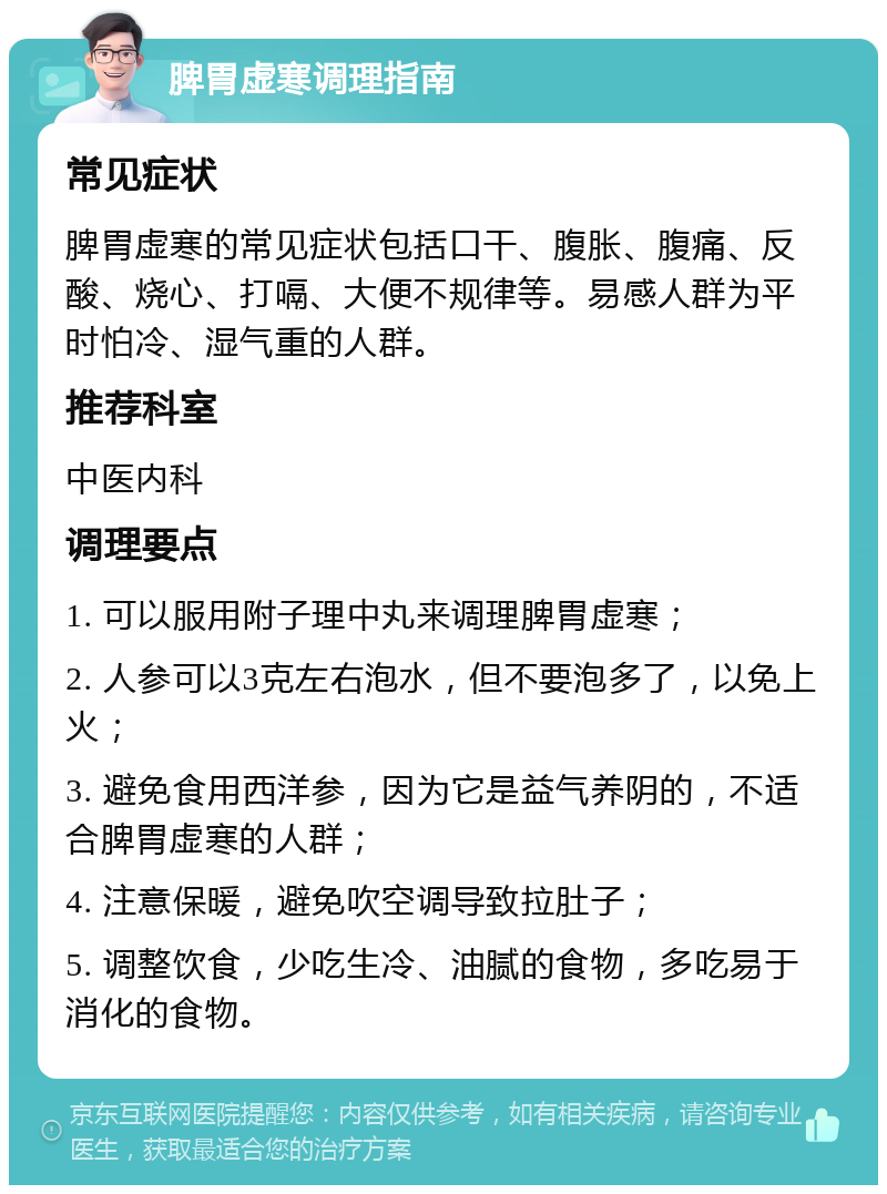 脾胃虚寒调理指南 常见症状 脾胃虚寒的常见症状包括口干、腹胀、腹痛、反酸、烧心、打嗝、大便不规律等。易感人群为平时怕冷、湿气重的人群。 推荐科室 中医内科 调理要点 1. 可以服用附子理中丸来调理脾胃虚寒； 2. 人参可以3克左右泡水，但不要泡多了，以免上火； 3. 避免食用西洋参，因为它是益气养阴的，不适合脾胃虚寒的人群； 4. 注意保暖，避免吹空调导致拉肚子； 5. 调整饮食，少吃生冷、油腻的食物，多吃易于消化的食物。