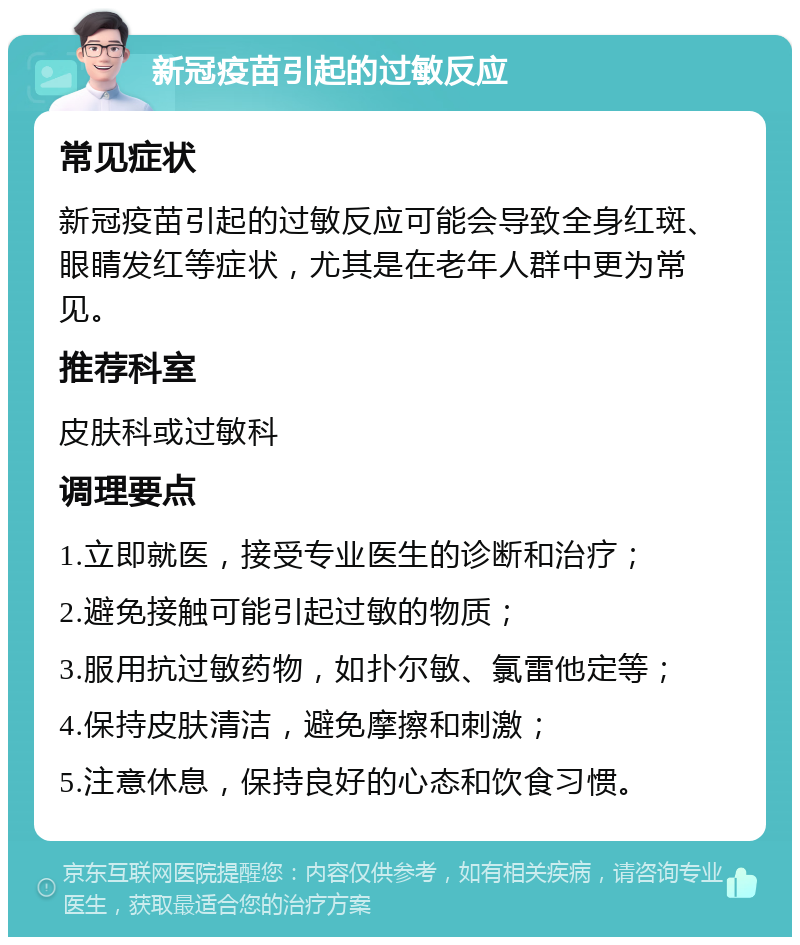 新冠疫苗引起的过敏反应 常见症状 新冠疫苗引起的过敏反应可能会导致全身红斑、眼睛发红等症状，尤其是在老年人群中更为常见。 推荐科室 皮肤科或过敏科 调理要点 1.立即就医，接受专业医生的诊断和治疗； 2.避免接触可能引起过敏的物质； 3.服用抗过敏药物，如扑尔敏、氯雷他定等； 4.保持皮肤清洁，避免摩擦和刺激； 5.注意休息，保持良好的心态和饮食习惯。