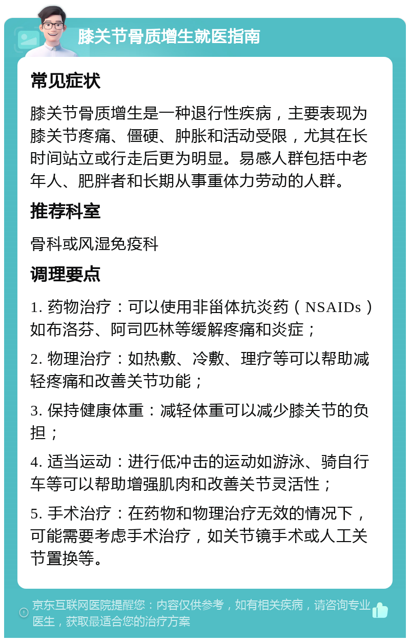 膝关节骨质增生就医指南 常见症状 膝关节骨质增生是一种退行性疾病，主要表现为膝关节疼痛、僵硬、肿胀和活动受限，尤其在长时间站立或行走后更为明显。易感人群包括中老年人、肥胖者和长期从事重体力劳动的人群。 推荐科室 骨科或风湿免疫科 调理要点 1. 药物治疗：可以使用非甾体抗炎药（NSAIDs）如布洛芬、阿司匹林等缓解疼痛和炎症； 2. 物理治疗：如热敷、冷敷、理疗等可以帮助减轻疼痛和改善关节功能； 3. 保持健康体重：减轻体重可以减少膝关节的负担； 4. 适当运动：进行低冲击的运动如游泳、骑自行车等可以帮助增强肌肉和改善关节灵活性； 5. 手术治疗：在药物和物理治疗无效的情况下，可能需要考虑手术治疗，如关节镜手术或人工关节置换等。