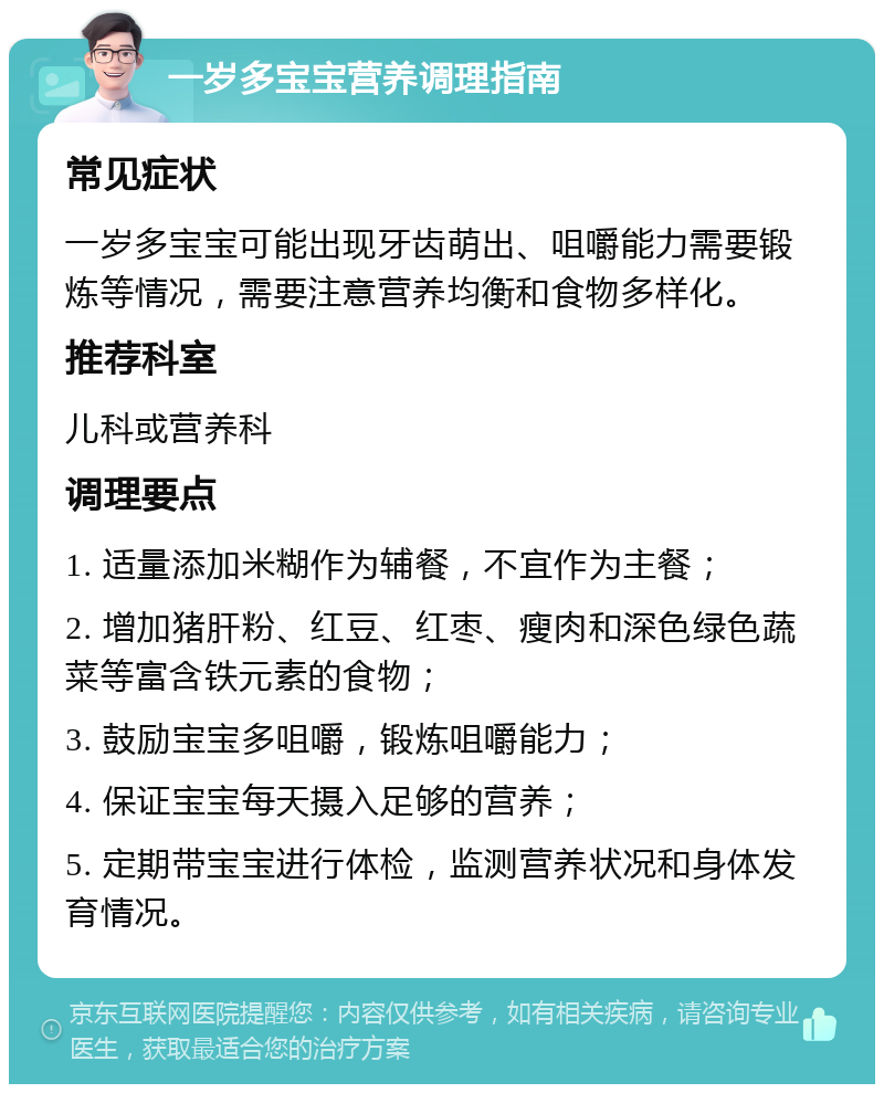 一岁多宝宝营养调理指南 常见症状 一岁多宝宝可能出现牙齿萌出、咀嚼能力需要锻炼等情况，需要注意营养均衡和食物多样化。 推荐科室 儿科或营养科 调理要点 1. 适量添加米糊作为辅餐，不宜作为主餐； 2. 增加猪肝粉、红豆、红枣、瘦肉和深色绿色蔬菜等富含铁元素的食物； 3. 鼓励宝宝多咀嚼，锻炼咀嚼能力； 4. 保证宝宝每天摄入足够的营养； 5. 定期带宝宝进行体检，监测营养状况和身体发育情况。