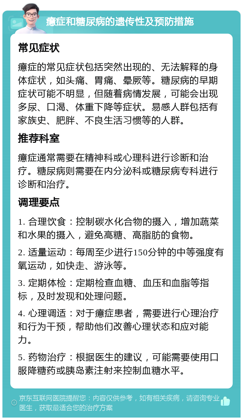 癔症和糖尿病的遗传性及预防措施 常见症状 癔症的常见症状包括突然出现的、无法解释的身体症状，如头痛、胃痛、晕厥等。糖尿病的早期症状可能不明显，但随着病情发展，可能会出现多尿、口渴、体重下降等症状。易感人群包括有家族史、肥胖、不良生活习惯等的人群。 推荐科室 癔症通常需要在精神科或心理科进行诊断和治疗。糖尿病则需要在内分泌科或糖尿病专科进行诊断和治疗。 调理要点 1. 合理饮食：控制碳水化合物的摄入，增加蔬菜和水果的摄入，避免高糖、高脂肪的食物。 2. 适量运动：每周至少进行150分钟的中等强度有氧运动，如快走、游泳等。 3. 定期体检：定期检查血糖、血压和血脂等指标，及时发现和处理问题。 4. 心理调适：对于癔症患者，需要进行心理治疗和行为干预，帮助他们改善心理状态和应对能力。 5. 药物治疗：根据医生的建议，可能需要使用口服降糖药或胰岛素注射来控制血糖水平。