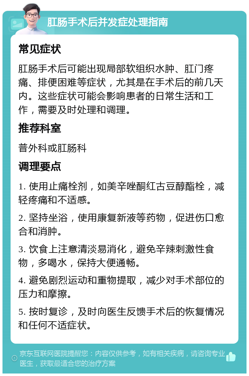 肛肠手术后并发症处理指南 常见症状 肛肠手术后可能出现局部软组织水肿、肛门疼痛、排便困难等症状，尤其是在手术后的前几天内。这些症状可能会影响患者的日常生活和工作，需要及时处理和调理。 推荐科室 普外科或肛肠科 调理要点 1. 使用止痛栓剂，如美辛唑酮红古豆醇酯栓，减轻疼痛和不适感。 2. 坚持坐浴，使用康复新液等药物，促进伤口愈合和消肿。 3. 饮食上注意清淡易消化，避免辛辣刺激性食物，多喝水，保持大便通畅。 4. 避免剧烈运动和重物提取，减少对手术部位的压力和摩擦。 5. 按时复诊，及时向医生反馈手术后的恢复情况和任何不适症状。