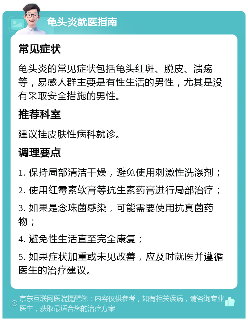 龟头炎就医指南 常见症状 龟头炎的常见症状包括龟头红斑、脱皮、溃疡等，易感人群主要是有性生活的男性，尤其是没有采取安全措施的男性。 推荐科室 建议挂皮肤性病科就诊。 调理要点 1. 保持局部清洁干燥，避免使用刺激性洗涤剂； 2. 使用红霉素软膏等抗生素药膏进行局部治疗； 3. 如果是念珠菌感染，可能需要使用抗真菌药物； 4. 避免性生活直至完全康复； 5. 如果症状加重或未见改善，应及时就医并遵循医生的治疗建议。