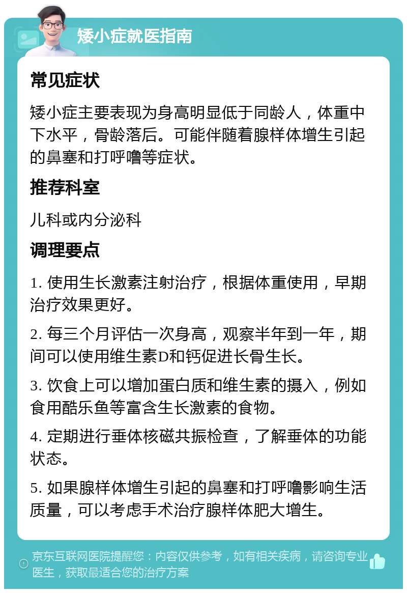 矮小症就医指南 常见症状 矮小症主要表现为身高明显低于同龄人，体重中下水平，骨龄落后。可能伴随着腺样体增生引起的鼻塞和打呼噜等症状。 推荐科室 儿科或内分泌科 调理要点 1. 使用生长激素注射治疗，根据体重使用，早期治疗效果更好。 2. 每三个月评估一次身高，观察半年到一年，期间可以使用维生素D和钙促进长骨生长。 3. 饮食上可以增加蛋白质和维生素的摄入，例如食用酷乐鱼等富含生长激素的食物。 4. 定期进行垂体核磁共振检查，了解垂体的功能状态。 5. 如果腺样体增生引起的鼻塞和打呼噜影响生活质量，可以考虑手术治疗腺样体肥大增生。