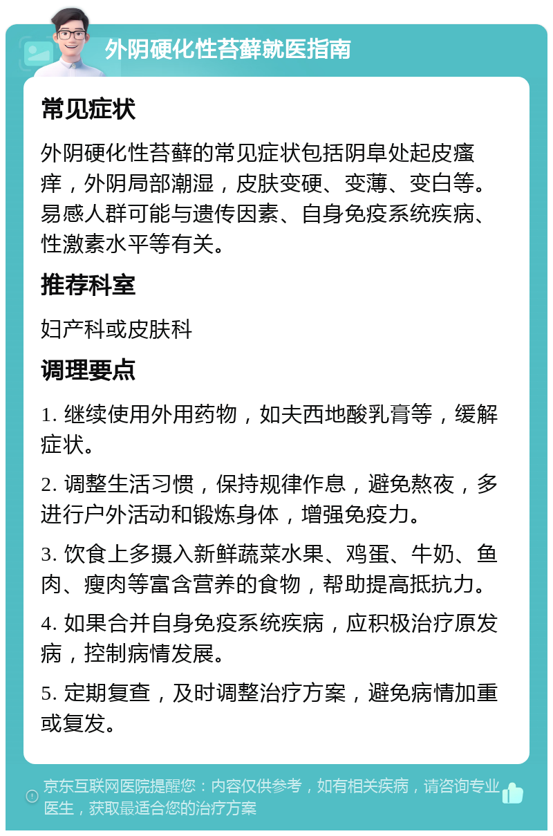 外阴硬化性苔藓就医指南 常见症状 外阴硬化性苔藓的常见症状包括阴阜处起皮瘙痒，外阴局部潮湿，皮肤变硬、变薄、变白等。易感人群可能与遗传因素、自身免疫系统疾病、性激素水平等有关。 推荐科室 妇产科或皮肤科 调理要点 1. 继续使用外用药物，如夫西地酸乳膏等，缓解症状。 2. 调整生活习惯，保持规律作息，避免熬夜，多进行户外活动和锻炼身体，增强免疫力。 3. 饮食上多摄入新鲜蔬菜水果、鸡蛋、牛奶、鱼肉、瘦肉等富含营养的食物，帮助提高抵抗力。 4. 如果合并自身免疫系统疾病，应积极治疗原发病，控制病情发展。 5. 定期复查，及时调整治疗方案，避免病情加重或复发。