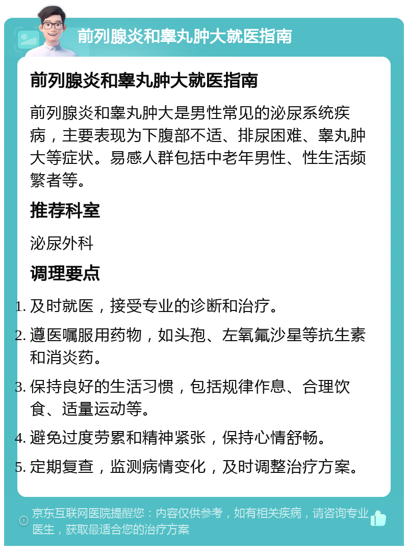 前列腺炎和睾丸肿大就医指南 前列腺炎和睾丸肿大就医指南 前列腺炎和睾丸肿大是男性常见的泌尿系统疾病，主要表现为下腹部不适、排尿困难、睾丸肿大等症状。易感人群包括中老年男性、性生活频繁者等。 推荐科室 泌尿外科 调理要点 及时就医，接受专业的诊断和治疗。 遵医嘱服用药物，如头孢、左氧氟沙星等抗生素和消炎药。 保持良好的生活习惯，包括规律作息、合理饮食、适量运动等。 避免过度劳累和精神紧张，保持心情舒畅。 定期复查，监测病情变化，及时调整治疗方案。