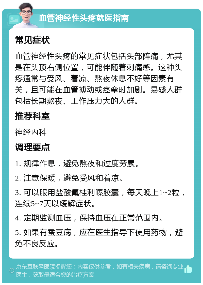 血管神经性头疼就医指南 常见症状 血管神经性头疼的常见症状包括头部阵痛，尤其是在头顶右侧位置，可能伴随着刺痛感。这种头疼通常与受风、着凉、熬夜休息不好等因素有关，且可能在血管搏动或痉挛时加剧。易感人群包括长期熬夜、工作压力大的人群。 推荐科室 神经内科 调理要点 1. 规律作息，避免熬夜和过度劳累。 2. 注意保暖，避免受风和着凉。 3. 可以服用盐酸氟桂利嗪胶囊，每天晚上1~2粒，连续5~7天以缓解症状。 4. 定期监测血压，保持血压在正常范围内。 5. 如果有蚕豆病，应在医生指导下使用药物，避免不良反应。