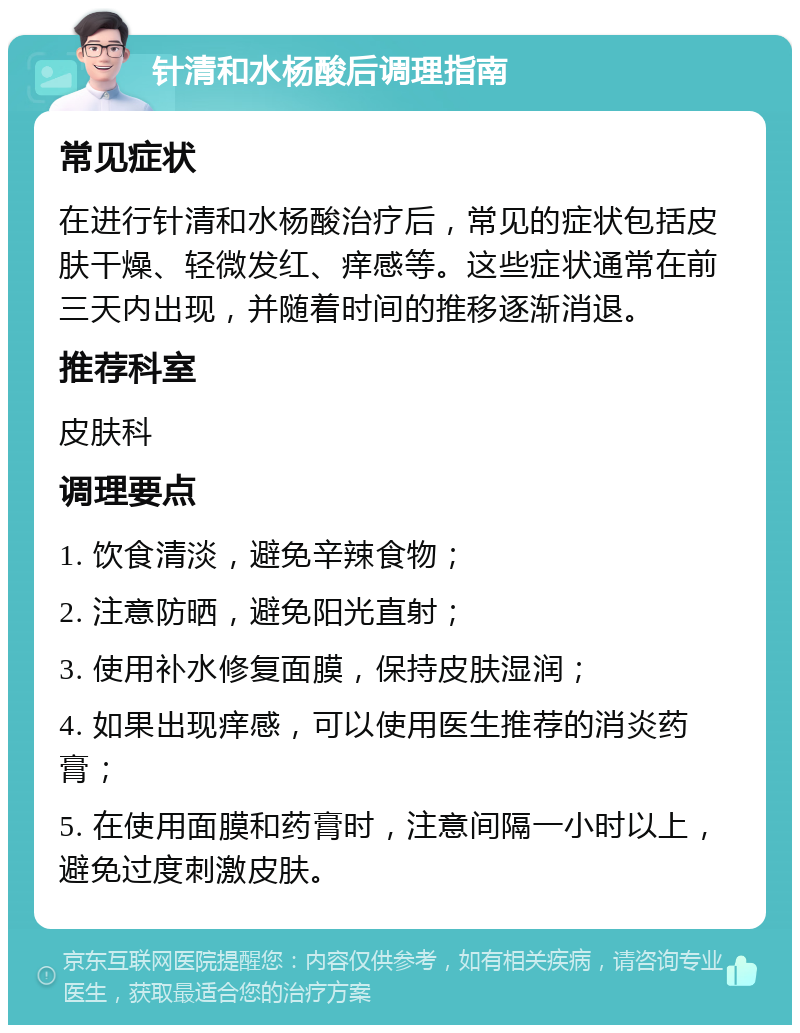 针清和水杨酸后调理指南 常见症状 在进行针清和水杨酸治疗后，常见的症状包括皮肤干燥、轻微发红、痒感等。这些症状通常在前三天内出现，并随着时间的推移逐渐消退。 推荐科室 皮肤科 调理要点 1. 饮食清淡，避免辛辣食物； 2. 注意防晒，避免阳光直射； 3. 使用补水修复面膜，保持皮肤湿润； 4. 如果出现痒感，可以使用医生推荐的消炎药膏； 5. 在使用面膜和药膏时，注意间隔一小时以上，避免过度刺激皮肤。