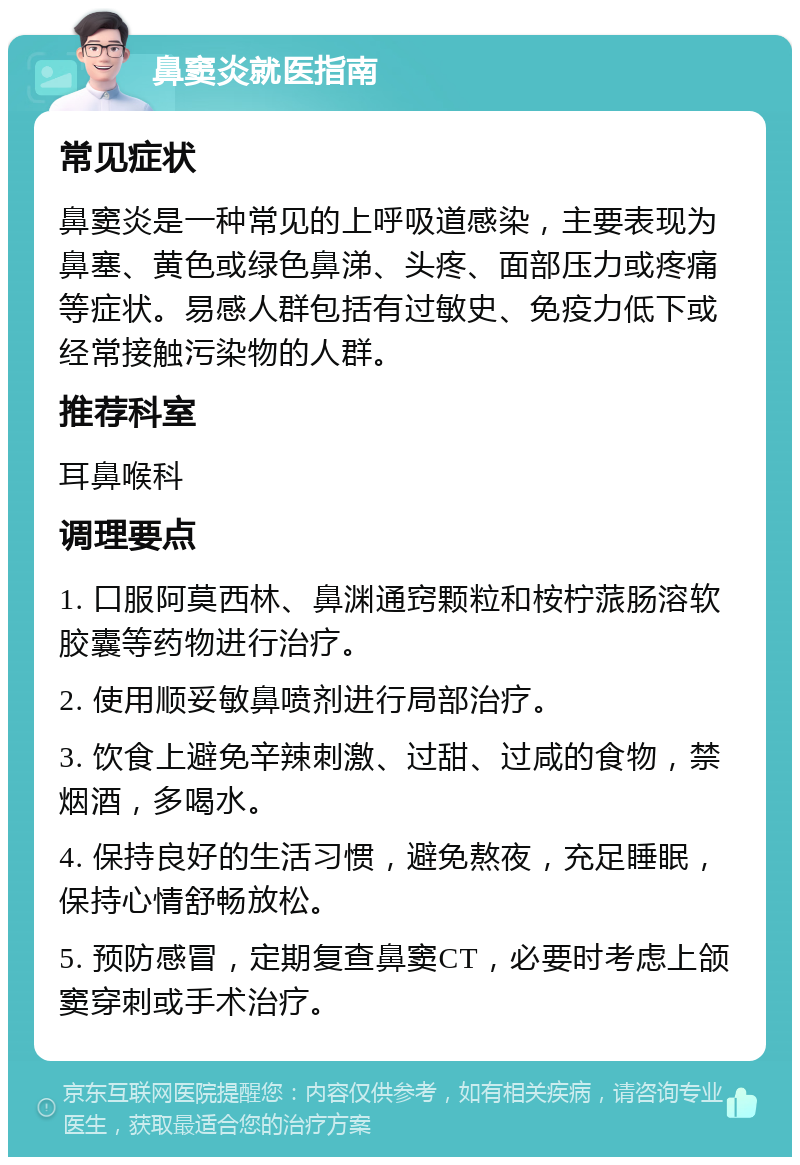 鼻窦炎就医指南 常见症状 鼻窦炎是一种常见的上呼吸道感染，主要表现为鼻塞、黄色或绿色鼻涕、头疼、面部压力或疼痛等症状。易感人群包括有过敏史、免疫力低下或经常接触污染物的人群。 推荐科室 耳鼻喉科 调理要点 1. 口服阿莫西林、鼻渊通窍颗粒和桉柠蒎肠溶软胶囊等药物进行治疗。 2. 使用顺妥敏鼻喷剂进行局部治疗。 3. 饮食上避免辛辣刺激、过甜、过咸的食物，禁烟酒，多喝水。 4. 保持良好的生活习惯，避免熬夜，充足睡眠，保持心情舒畅放松。 5. 预防感冒，定期复查鼻窦CT，必要时考虑上颌窦穿刺或手术治疗。