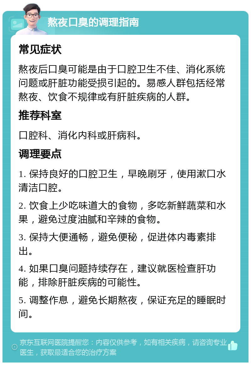 熬夜口臭的调理指南 常见症状 熬夜后口臭可能是由于口腔卫生不佳、消化系统问题或肝脏功能受损引起的。易感人群包括经常熬夜、饮食不规律或有肝脏疾病的人群。 推荐科室 口腔科、消化内科或肝病科。 调理要点 1. 保持良好的口腔卫生，早晚刷牙，使用漱口水清洁口腔。 2. 饮食上少吃味道大的食物，多吃新鲜蔬菜和水果，避免过度油腻和辛辣的食物。 3. 保持大便通畅，避免便秘，促进体内毒素排出。 4. 如果口臭问题持续存在，建议就医检查肝功能，排除肝脏疾病的可能性。 5. 调整作息，避免长期熬夜，保证充足的睡眠时间。