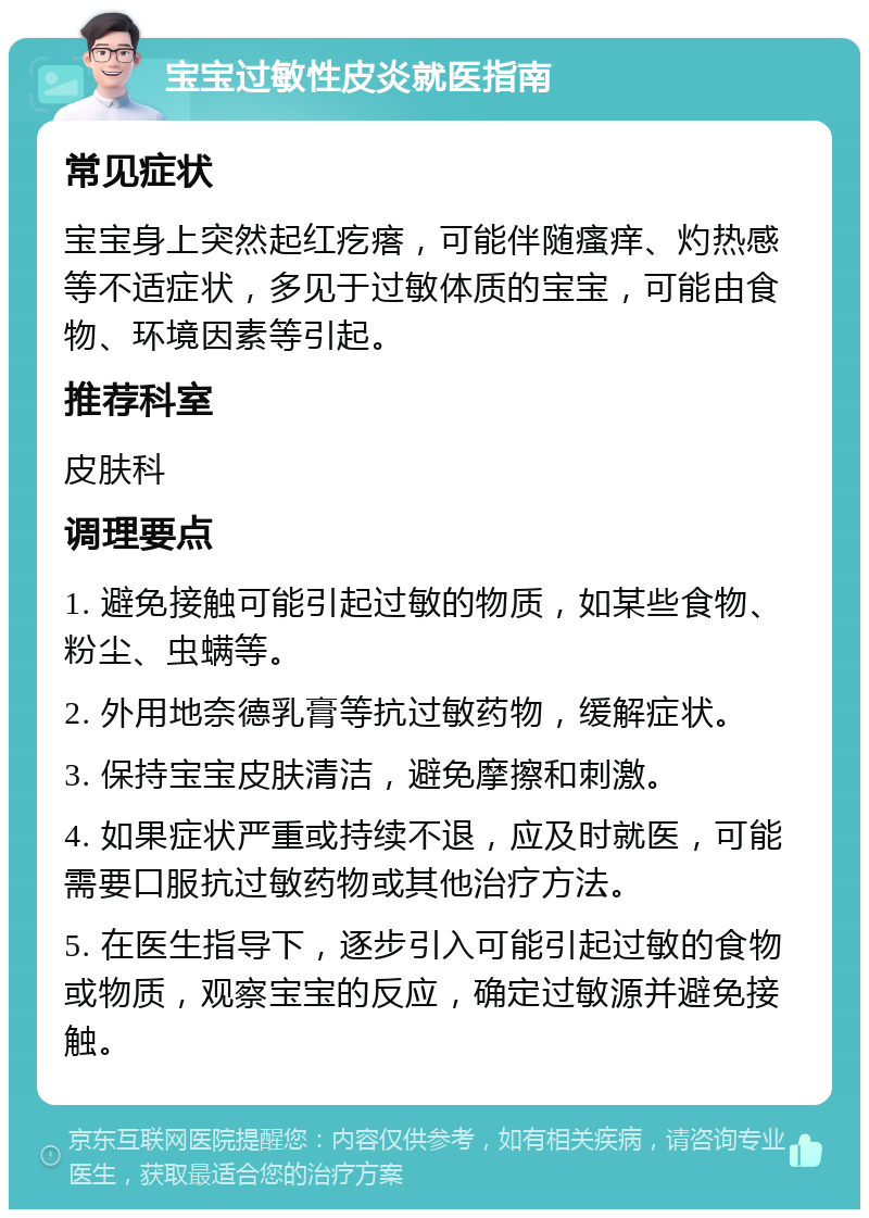 宝宝过敏性皮炎就医指南 常见症状 宝宝身上突然起红疙瘩，可能伴随瘙痒、灼热感等不适症状，多见于过敏体质的宝宝，可能由食物、环境因素等引起。 推荐科室 皮肤科 调理要点 1. 避免接触可能引起过敏的物质，如某些食物、粉尘、虫螨等。 2. 外用地奈德乳膏等抗过敏药物，缓解症状。 3. 保持宝宝皮肤清洁，避免摩擦和刺激。 4. 如果症状严重或持续不退，应及时就医，可能需要口服抗过敏药物或其他治疗方法。 5. 在医生指导下，逐步引入可能引起过敏的食物或物质，观察宝宝的反应，确定过敏源并避免接触。