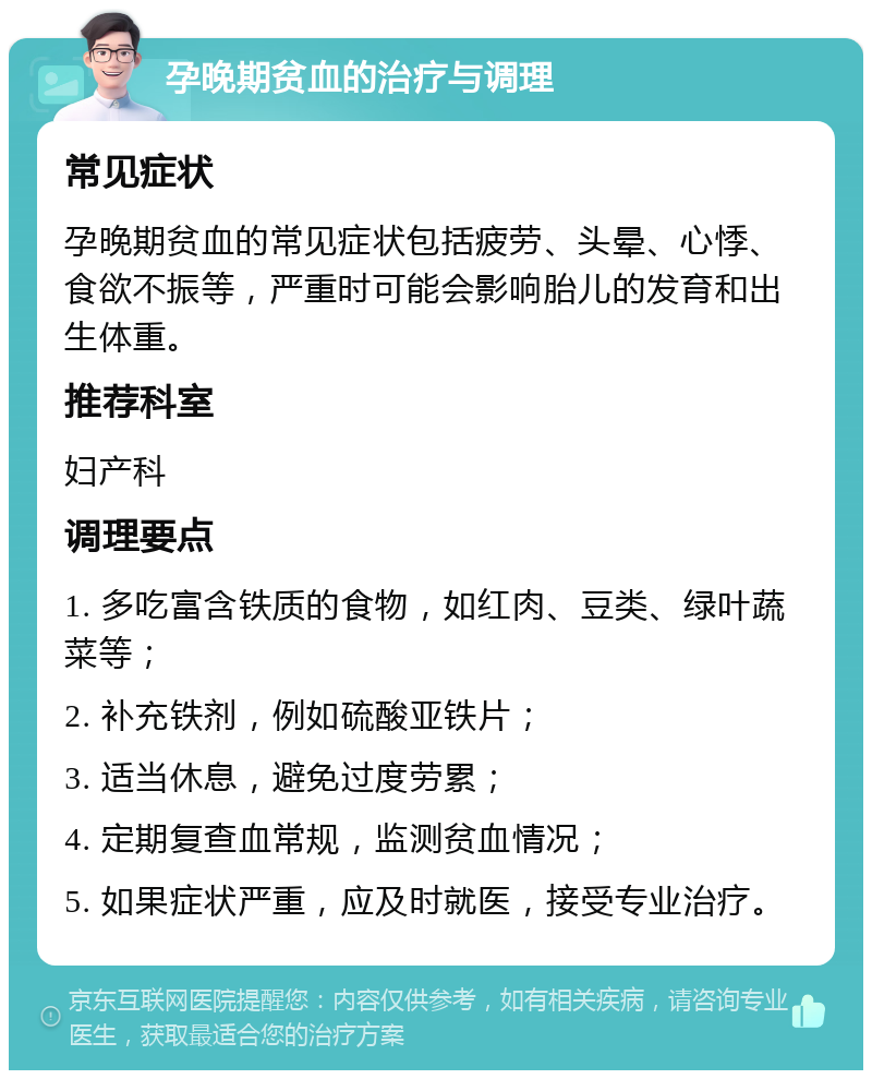 孕晚期贫血的治疗与调理 常见症状 孕晚期贫血的常见症状包括疲劳、头晕、心悸、食欲不振等，严重时可能会影响胎儿的发育和出生体重。 推荐科室 妇产科 调理要点 1. 多吃富含铁质的食物，如红肉、豆类、绿叶蔬菜等； 2. 补充铁剂，例如硫酸亚铁片； 3. 适当休息，避免过度劳累； 4. 定期复查血常规，监测贫血情况； 5. 如果症状严重，应及时就医，接受专业治疗。