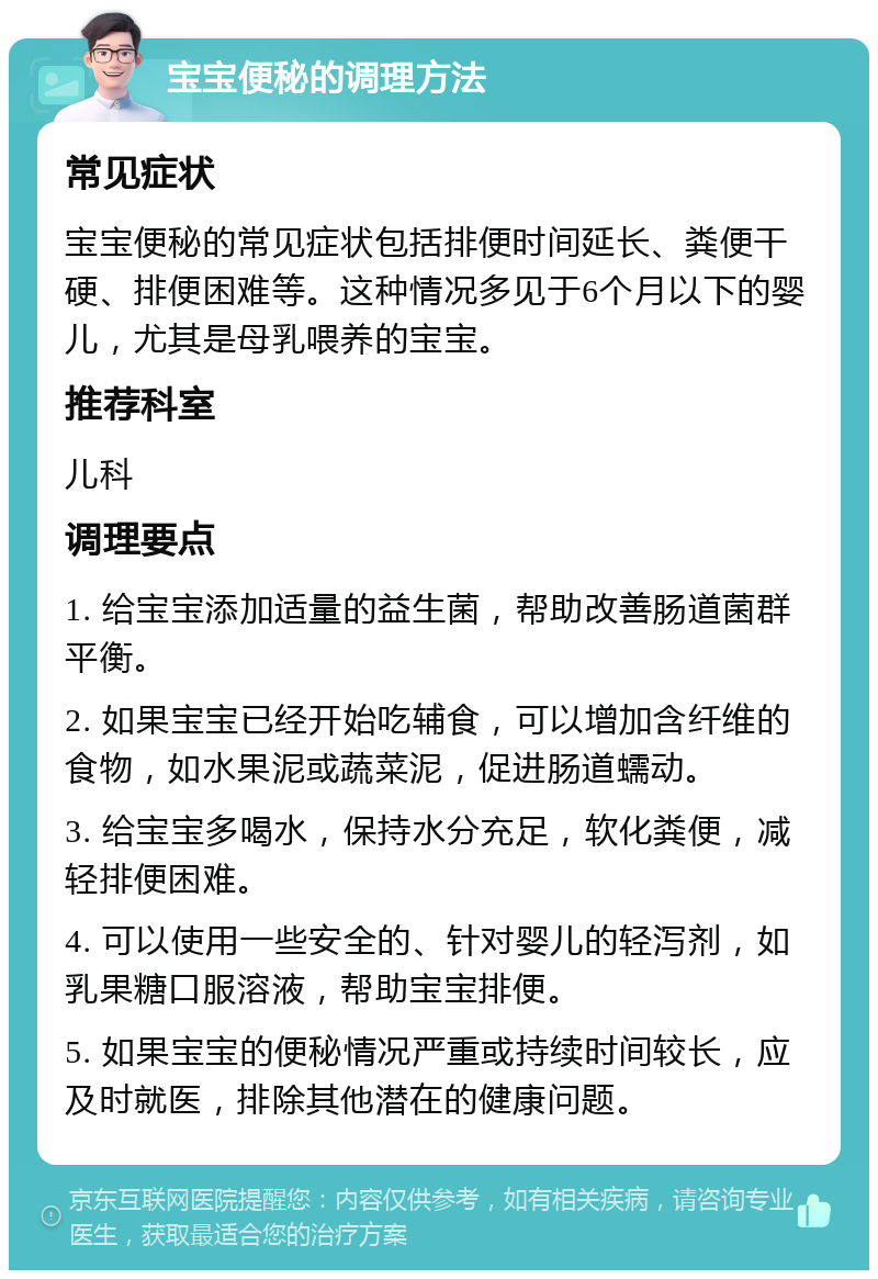 宝宝便秘的调理方法 常见症状 宝宝便秘的常见症状包括排便时间延长、粪便干硬、排便困难等。这种情况多见于6个月以下的婴儿，尤其是母乳喂养的宝宝。 推荐科室 儿科 调理要点 1. 给宝宝添加适量的益生菌，帮助改善肠道菌群平衡。 2. 如果宝宝已经开始吃辅食，可以增加含纤维的食物，如水果泥或蔬菜泥，促进肠道蠕动。 3. 给宝宝多喝水，保持水分充足，软化粪便，减轻排便困难。 4. 可以使用一些安全的、针对婴儿的轻泻剂，如乳果糖口服溶液，帮助宝宝排便。 5. 如果宝宝的便秘情况严重或持续时间较长，应及时就医，排除其他潜在的健康问题。