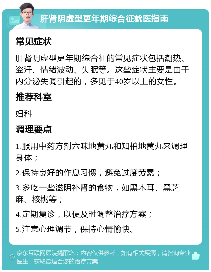 肝肾阴虚型更年期综合征就医指南 常见症状 肝肾阴虚型更年期综合征的常见症状包括潮热、盗汗、情绪波动、失眠等。这些症状主要是由于内分泌失调引起的，多见于40岁以上的女性。 推荐科室 妇科 调理要点 1.服用中药方剂六味地黄丸和知柏地黄丸来调理身体； 2.保持良好的作息习惯，避免过度劳累； 3.多吃一些滋阴补肾的食物，如黑木耳、黑芝麻、核桃等； 4.定期复诊，以便及时调整治疗方案； 5.注意心理调节，保持心情愉快。