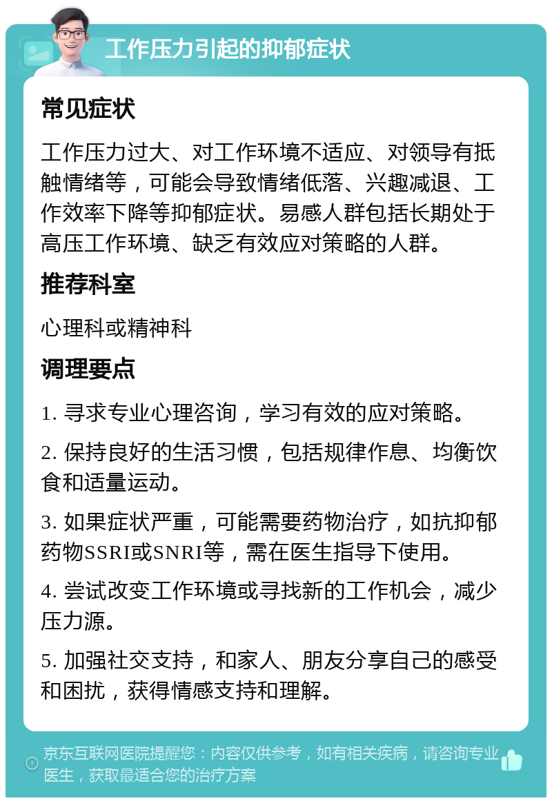 工作压力引起的抑郁症状 常见症状 工作压力过大、对工作环境不适应、对领导有抵触情绪等，可能会导致情绪低落、兴趣减退、工作效率下降等抑郁症状。易感人群包括长期处于高压工作环境、缺乏有效应对策略的人群。 推荐科室 心理科或精神科 调理要点 1. 寻求专业心理咨询，学习有效的应对策略。 2. 保持良好的生活习惯，包括规律作息、均衡饮食和适量运动。 3. 如果症状严重，可能需要药物治疗，如抗抑郁药物SSRI或SNRI等，需在医生指导下使用。 4. 尝试改变工作环境或寻找新的工作机会，减少压力源。 5. 加强社交支持，和家人、朋友分享自己的感受和困扰，获得情感支持和理解。