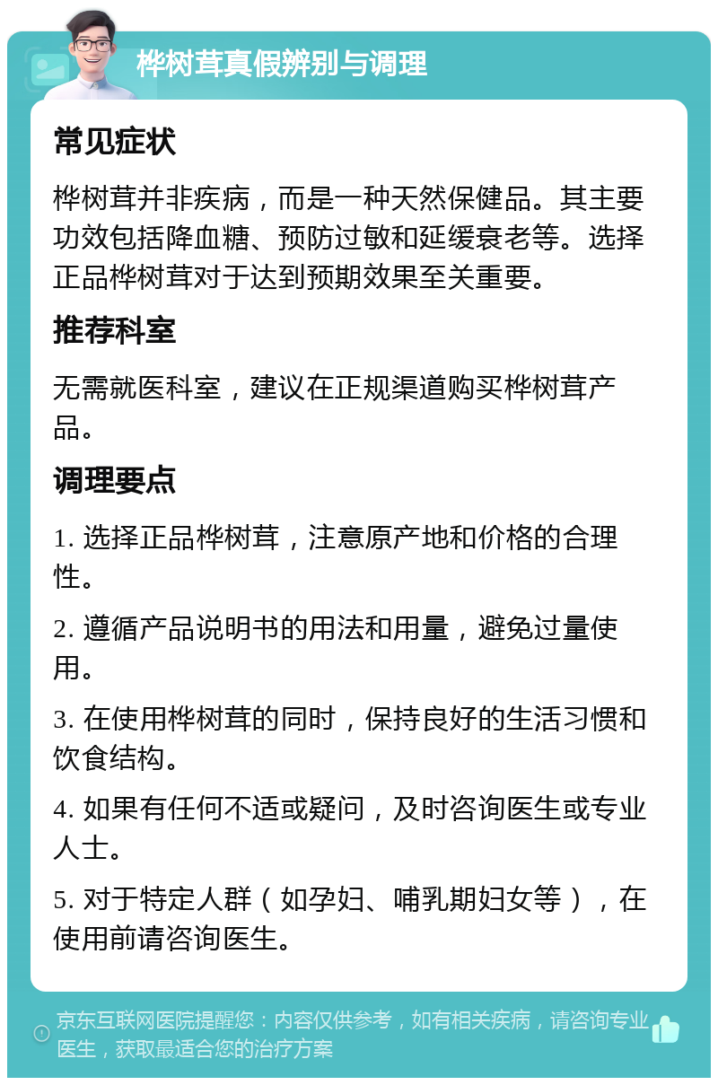 桦树茸真假辨别与调理 常见症状 桦树茸并非疾病，而是一种天然保健品。其主要功效包括降血糖、预防过敏和延缓衰老等。选择正品桦树茸对于达到预期效果至关重要。 推荐科室 无需就医科室，建议在正规渠道购买桦树茸产品。 调理要点 1. 选择正品桦树茸，注意原产地和价格的合理性。 2. 遵循产品说明书的用法和用量，避免过量使用。 3. 在使用桦树茸的同时，保持良好的生活习惯和饮食结构。 4. 如果有任何不适或疑问，及时咨询医生或专业人士。 5. 对于特定人群（如孕妇、哺乳期妇女等），在使用前请咨询医生。