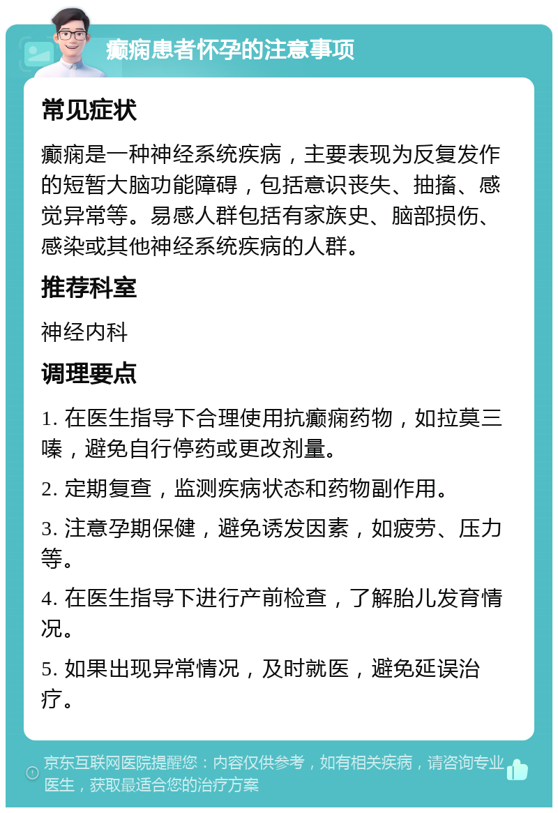 癫痫患者怀孕的注意事项 常见症状 癫痫是一种神经系统疾病，主要表现为反复发作的短暂大脑功能障碍，包括意识丧失、抽搐、感觉异常等。易感人群包括有家族史、脑部损伤、感染或其他神经系统疾病的人群。 推荐科室 神经内科 调理要点 1. 在医生指导下合理使用抗癫痫药物，如拉莫三嗪，避免自行停药或更改剂量。 2. 定期复查，监测疾病状态和药物副作用。 3. 注意孕期保健，避免诱发因素，如疲劳、压力等。 4. 在医生指导下进行产前检查，了解胎儿发育情况。 5. 如果出现异常情况，及时就医，避免延误治疗。