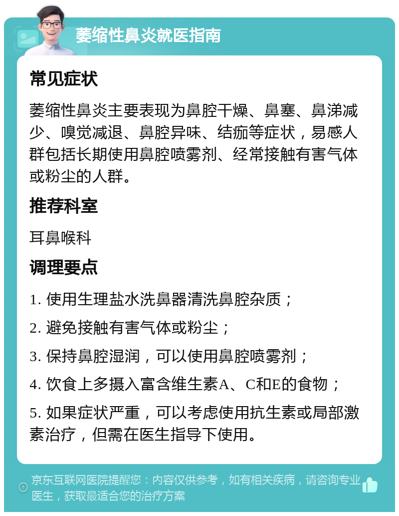 萎缩性鼻炎就医指南 常见症状 萎缩性鼻炎主要表现为鼻腔干燥、鼻塞、鼻涕减少、嗅觉减退、鼻腔异味、结痂等症状，易感人群包括长期使用鼻腔喷雾剂、经常接触有害气体或粉尘的人群。 推荐科室 耳鼻喉科 调理要点 1. 使用生理盐水洗鼻器清洗鼻腔杂质； 2. 避免接触有害气体或粉尘； 3. 保持鼻腔湿润，可以使用鼻腔喷雾剂； 4. 饮食上多摄入富含维生素A、C和E的食物； 5. 如果症状严重，可以考虑使用抗生素或局部激素治疗，但需在医生指导下使用。