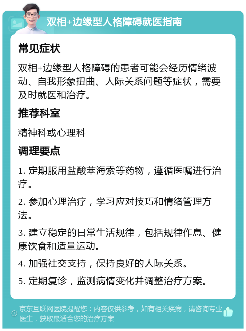 双相+边缘型人格障碍就医指南 常见症状 双相+边缘型人格障碍的患者可能会经历情绪波动、自我形象扭曲、人际关系问题等症状，需要及时就医和治疗。 推荐科室 精神科或心理科 调理要点 1. 定期服用盐酸苯海索等药物，遵循医嘱进行治疗。 2. 参加心理治疗，学习应对技巧和情绪管理方法。 3. 建立稳定的日常生活规律，包括规律作息、健康饮食和适量运动。 4. 加强社交支持，保持良好的人际关系。 5. 定期复诊，监测病情变化并调整治疗方案。