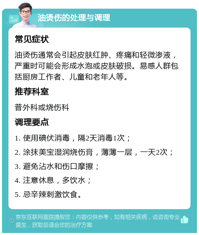 油烫伤的处理与调理 常见症状 油烫伤通常会引起皮肤红肿、疼痛和轻微渗液，严重时可能会形成水泡或皮肤破损。易感人群包括厨房工作者、儿童和老年人等。 推荐科室 普外科或烧伤科 调理要点 1. 使用碘伏消毒，隔2天消毒1次； 2. 涂抹美宝湿润烧伤膏，薄薄一层，一天2次； 3. 避免沾水和伤口摩擦； 4. 注意休息，多饮水； 5. 忌辛辣刺激饮食。