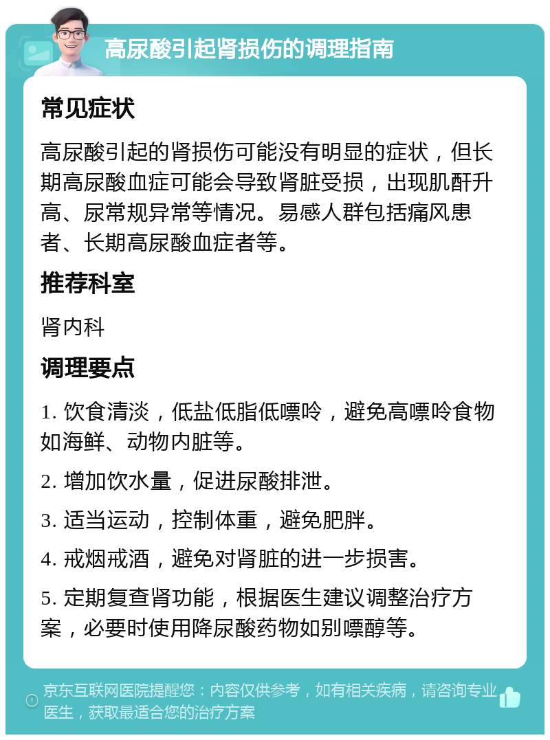 高尿酸引起肾损伤的调理指南 常见症状 高尿酸引起的肾损伤可能没有明显的症状，但长期高尿酸血症可能会导致肾脏受损，出现肌酐升高、尿常规异常等情况。易感人群包括痛风患者、长期高尿酸血症者等。 推荐科室 肾内科 调理要点 1. 饮食清淡，低盐低脂低嘌呤，避免高嘌呤食物如海鲜、动物内脏等。 2. 增加饮水量，促进尿酸排泄。 3. 适当运动，控制体重，避免肥胖。 4. 戒烟戒酒，避免对肾脏的进一步损害。 5. 定期复查肾功能，根据医生建议调整治疗方案，必要时使用降尿酸药物如别嘌醇等。