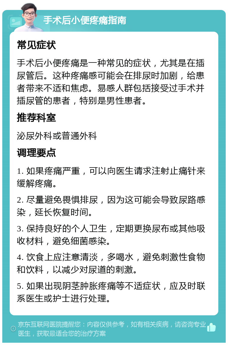 手术后小便疼痛指南 常见症状 手术后小便疼痛是一种常见的症状，尤其是在插尿管后。这种疼痛感可能会在排尿时加剧，给患者带来不适和焦虑。易感人群包括接受过手术并插尿管的患者，特别是男性患者。 推荐科室 泌尿外科或普通外科 调理要点 1. 如果疼痛严重，可以向医生请求注射止痛针来缓解疼痛。 2. 尽量避免畏惧排尿，因为这可能会导致尿路感染，延长恢复时间。 3. 保持良好的个人卫生，定期更换尿布或其他吸收材料，避免细菌感染。 4. 饮食上应注意清淡，多喝水，避免刺激性食物和饮料，以减少对尿道的刺激。 5. 如果出现阴茎肿胀疼痛等不适症状，应及时联系医生或护士进行处理。