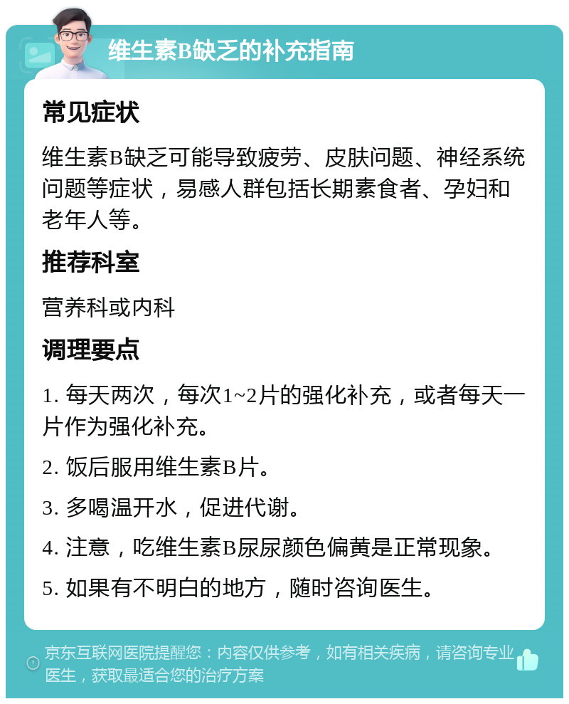 维生素B缺乏的补充指南 常见症状 维生素B缺乏可能导致疲劳、皮肤问题、神经系统问题等症状，易感人群包括长期素食者、孕妇和老年人等。 推荐科室 营养科或内科 调理要点 1. 每天两次，每次1~2片的强化补充，或者每天一片作为强化补充。 2. 饭后服用维生素B片。 3. 多喝温开水，促进代谢。 4. 注意，吃维生素B尿尿颜色偏黄是正常现象。 5. 如果有不明白的地方，随时咨询医生。