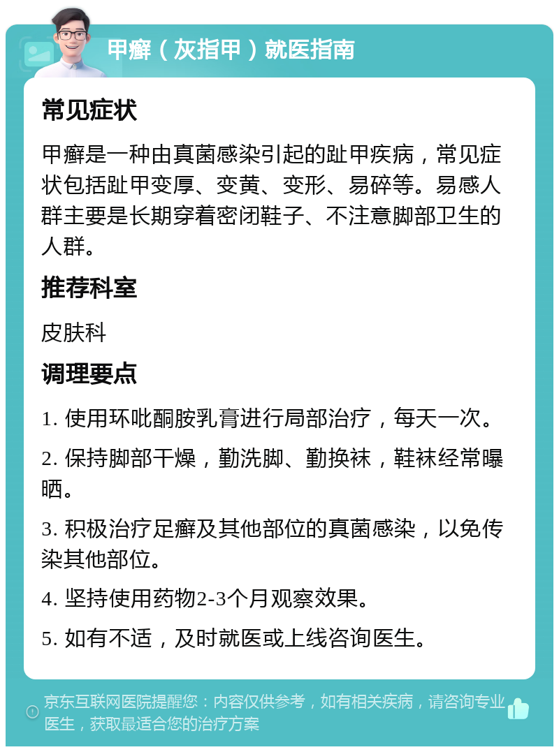 甲癣（灰指甲）就医指南 常见症状 甲癣是一种由真菌感染引起的趾甲疾病，常见症状包括趾甲变厚、变黄、变形、易碎等。易感人群主要是长期穿着密闭鞋子、不注意脚部卫生的人群。 推荐科室 皮肤科 调理要点 1. 使用环吡酮胺乳膏进行局部治疗，每天一次。 2. 保持脚部干燥，勤洗脚、勤换袜，鞋袜经常曝晒。 3. 积极治疗足癣及其他部位的真菌感染，以免传染其他部位。 4. 坚持使用药物2-3个月观察效果。 5. 如有不适，及时就医或上线咨询医生。