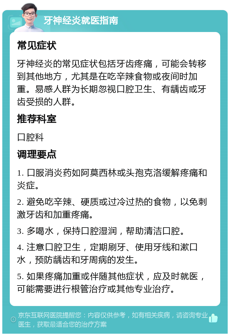 牙神经炎就医指南 常见症状 牙神经炎的常见症状包括牙齿疼痛，可能会转移到其他地方，尤其是在吃辛辣食物或夜间时加重。易感人群为长期忽视口腔卫生、有龋齿或牙齿受损的人群。 推荐科室 口腔科 调理要点 1. 口服消炎药如阿莫西林或头孢克洛缓解疼痛和炎症。 2. 避免吃辛辣、硬质或过冷过热的食物，以免刺激牙齿和加重疼痛。 3. 多喝水，保持口腔湿润，帮助清洁口腔。 4. 注意口腔卫生，定期刷牙、使用牙线和漱口水，预防龋齿和牙周病的发生。 5. 如果疼痛加重或伴随其他症状，应及时就医，可能需要进行根管治疗或其他专业治疗。