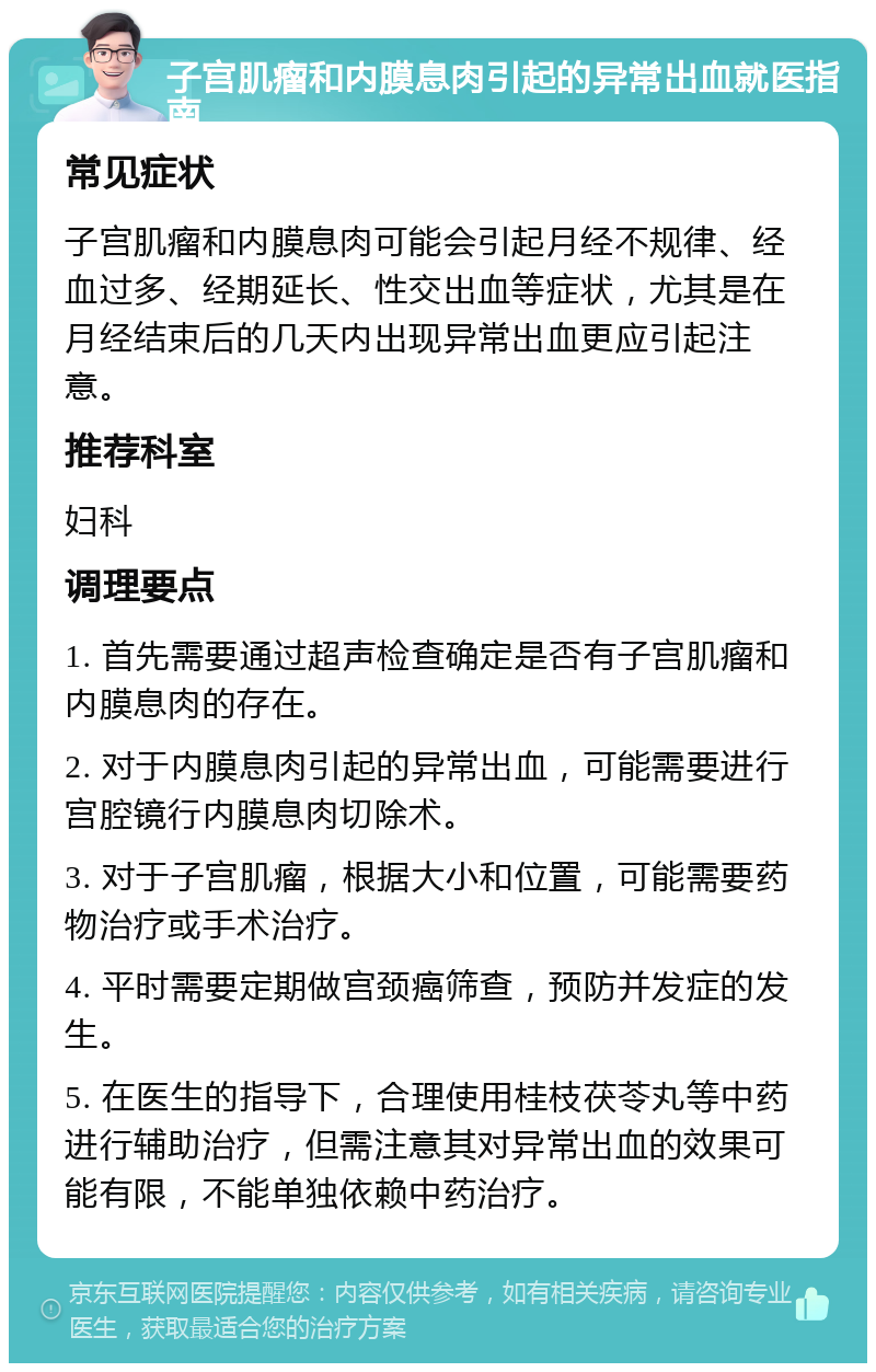 子宫肌瘤和内膜息肉引起的异常出血就医指南 常见症状 子宫肌瘤和内膜息肉可能会引起月经不规律、经血过多、经期延长、性交出血等症状，尤其是在月经结束后的几天内出现异常出血更应引起注意。 推荐科室 妇科 调理要点 1. 首先需要通过超声检查确定是否有子宫肌瘤和内膜息肉的存在。 2. 对于内膜息肉引起的异常出血，可能需要进行宫腔镜行内膜息肉切除术。 3. 对于子宫肌瘤，根据大小和位置，可能需要药物治疗或手术治疗。 4. 平时需要定期做宫颈癌筛查，预防并发症的发生。 5. 在医生的指导下，合理使用桂枝茯苓丸等中药进行辅助治疗，但需注意其对异常出血的效果可能有限，不能单独依赖中药治疗。