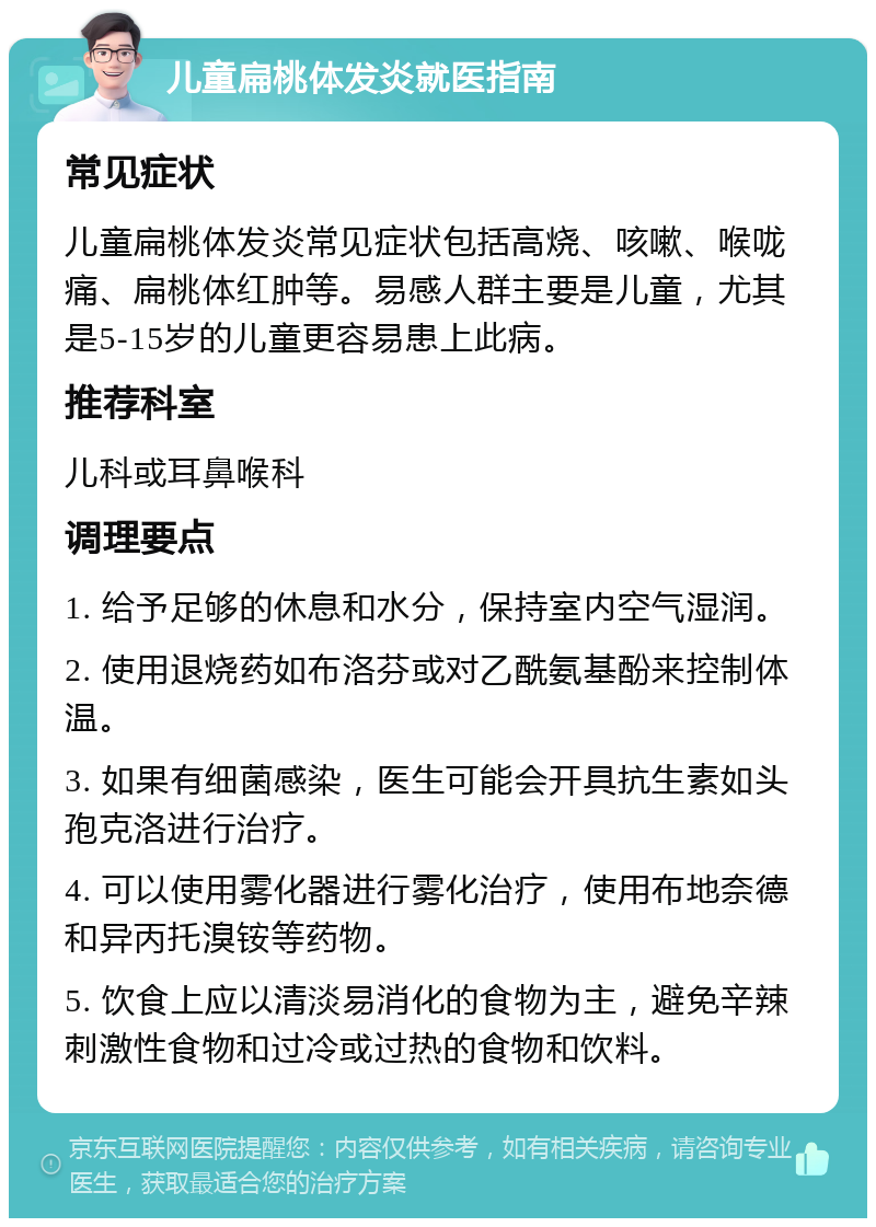 儿童扁桃体发炎就医指南 常见症状 儿童扁桃体发炎常见症状包括高烧、咳嗽、喉咙痛、扁桃体红肿等。易感人群主要是儿童，尤其是5-15岁的儿童更容易患上此病。 推荐科室 儿科或耳鼻喉科 调理要点 1. 给予足够的休息和水分，保持室内空气湿润。 2. 使用退烧药如布洛芬或对乙酰氨基酚来控制体温。 3. 如果有细菌感染，医生可能会开具抗生素如头孢克洛进行治疗。 4. 可以使用雾化器进行雾化治疗，使用布地奈德和异丙托溴铵等药物。 5. 饮食上应以清淡易消化的食物为主，避免辛辣刺激性食物和过冷或过热的食物和饮料。